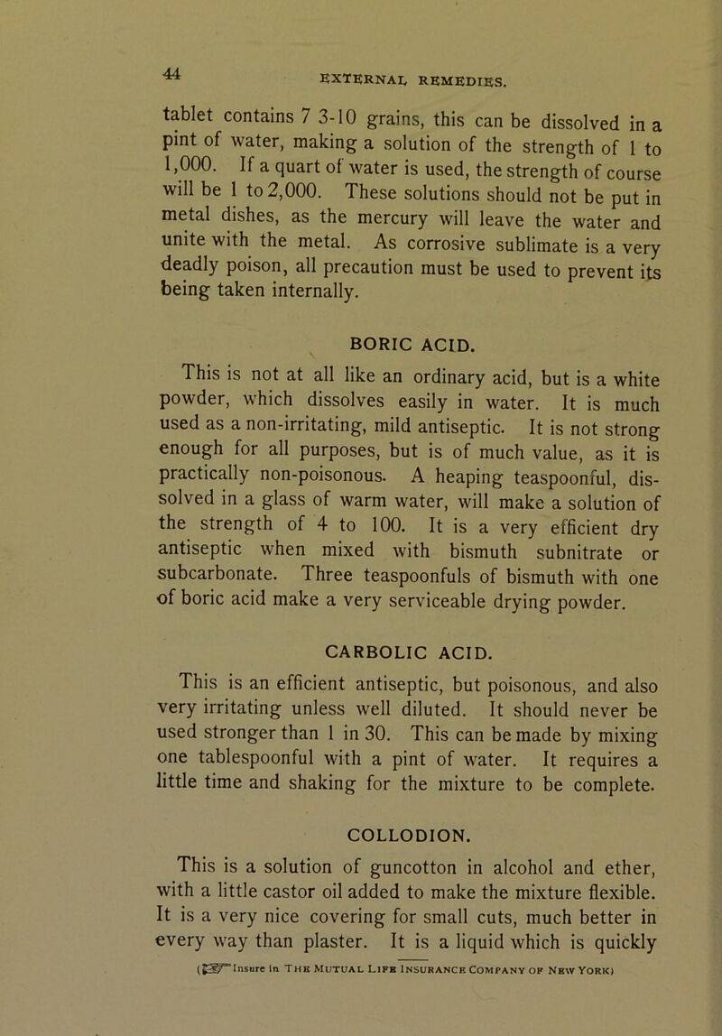 tablet contains 7 3-10 grains, this can be dissolved in a pint of water, making a solution of the strength of 1 to 1,000. If a quart of water is used, the strength of course will be 1 to 2,000. These solutions should not be put in metal dishes, as the mercury will leave the water and unite with the metal. As corrosive sublimate is a very deadly poison, all precaution must be used to prevent its being taken internally. BORIC ACID. This is not at all like an ordinary acid, but is a white powder, which dissolves easily in water. It is much used as a non-irritating, mild antiseptic. It is not strong enough for all purposes, but is of much value, as it is practically non-poisonous. A heaping teaspoonful, dis- solved in a glass of warm water, will make a solution of the strength of 4 to 100. It is a very efficient dry antiseptic when mixed with bismuth subnitrate or subcarbonate. Three teaspoonfuls of bismuth with one of boric acid make a very serviceable drying powder. CARBOLIC ACID. This is an efficient antiseptic, but poisonous, and also very irritating unless well diluted. It should never be used stronger than 1 in 30. This can be made by mixing one tablespoonful with a pint of water. It requires a little time and shaking for the mixture to be complete. COLLODION. This is a solution of guncotton in alcohol and ether, with a little castor oil added to make the mixture flexible. It is a very nice covering for small cuts, much better in every way than plaster. It is a liquid which is quickly