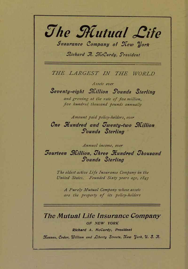 5fhe SHutual jOife Snsurance Company of Dtew *^ork Slichard Jt. SfieCurdy, ^President THE LARGEST IN THE WORLD Assets over Seventy^eight Sflillion S^ounds Sterling and grooving at the rate of five million. Jive hundred thousand pounds annually Amount paid policy-holders, over One ^iundred and Uwenty-two SKillion Sounds Sterling Annual income, over fourteen SfLillion, Uhree Mundred Uhousand Sounds Sterling The oldest active Life Insurance Company in the United States. Founded Sixty years ago, 1S4J A Purely Mutual Company whose assets are the property of its policy-holders The Mutual Life Insurance Company OP mw YORK Richard A, McCurdy, President Uiattau, Cedar, ’William and jOiberty Sireels, SHeio ^ork, 2/. S. JZ.