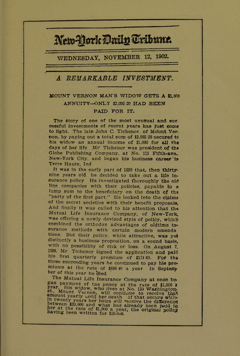 WEDNESDAY, NOVEMBER 12, 1902. A REMARKABLE ITfEVESTMENT, MOUNT VERNON MAN’S WIDOW GETS A JLOno ANNUITY—ONDY $2,095 20 HAD BEEN PAID FOR IT. The story of one of the most unusual and sue cessfu] Investments of recent years has Just comi to light. The late John C. Tichenor. of MoVut Ver- non. by paying out a total sum of $2,095 20 secured to his widow an annual Income of $1,000 for all th« days of her life Mr Tlcbenor was president of th» Globe Publishing Company, at No. Ill Flfth-ave^ New-York City, and began his business career'Is Terre Haute. Ind It was In the early part of 1S99 that, then thirty- nine years old. he decided to take out a Ufe In- surance policy He investigated tlioroughly the old line companies with their policies, payable In a lump sum to the beneficiary on the death of the party of the first part. He looked Into the claims of the secret societies with their benefit proposals. And finally it was called to his attention that the Mutual Life Insurance Company, of New-Tork, was offering a newly devised style of policy, which combined the orthodox advantages of oidtime In- surance methods with certain modern emenda tions. But their policy, while attractive, was yel distinctly a business proposition, on a sound basis, w’lth no possibility of risk or loss. On August 7, 1899. Mr Tichenor Signed the application and paid his first quarterly premium of $17160. For th«t three succeeding years he continued to pay his pre- miums at the rate of $698-10 a year In Septej^ ber of this year ho cjied. The Mutual Life Insurance Company at once bo- fno policy at the rate of $1,000 » It “''*3 at No. 130 Waahlngtou.- yeinon, will continue to receive thhi ^ <leath If that occurs wviw -ecelve the dldojretvot and what has already been paid ftu rate of $1,000 a year, the original poUcil having iieen written for $20.W oouojf