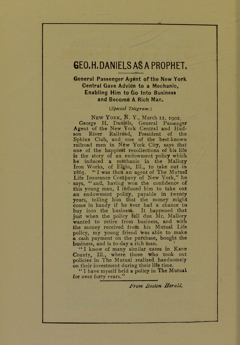 GEO.H.DANIELS AS A PROPHET. General Passenger Agent of the New York Central Gave Advice to a Mechanic, Enabling Him to Go Into Business and Become A Rich Man. (Special Telegram.) New York, N. Y., March n, igo2. George H. Daniels, General Passenger Agent of the New York Central and Hud- son River Railroad, President of the Sphinx Club, and one of the best-known railroad men in New York City, says that one of the happiest recollections of his life is the story of an endowment policy which he induced a mechanic in the Mallory Iron Works, of Elgin, 111., to take out in 1865. “ I was then an agent of The Mutual Life Insurance Company of New York,” he says, “ and, having won the confidence of this young man, I induced him to take out an endowment policy, payable in twenty years, telling him that the money might come in handy if he ever had a chance to buy into the business. It happened that just when the policy fell due Mr. Mallory wanted to retire from business, and with the money received from his Mutual Life policy, my young friend was able to make a cash payment on the purchase, bought the business, and is to-day a rich man. • “ I know of many similar cases in Kane County, 111., where those who took out policies in The Mutual realized handsomely on their investment during their life time. “ I have myself held a policy in The Mutual for over forty rears.” From Boston Herald.