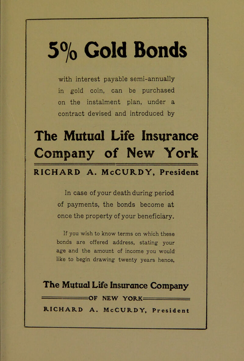 5% Gold Bonds with interest payable semi-annually in gold coin, can be purchased on the instalment plan, under a contract devised and introduced by The Mutual Life Insurance Company of New York RICHARD A. McCUILDY, President In case of your death during period of payments, the bonds become at once the property of your beneficiary. If you wish to know terms on which these bonds are offered address, stating your age and the amount of income you would like to begin drawing twenty years hence. The Mutual Life Insurance Company = =OF NEW YORK==== R.ICHAKD A. McCUKDY, President