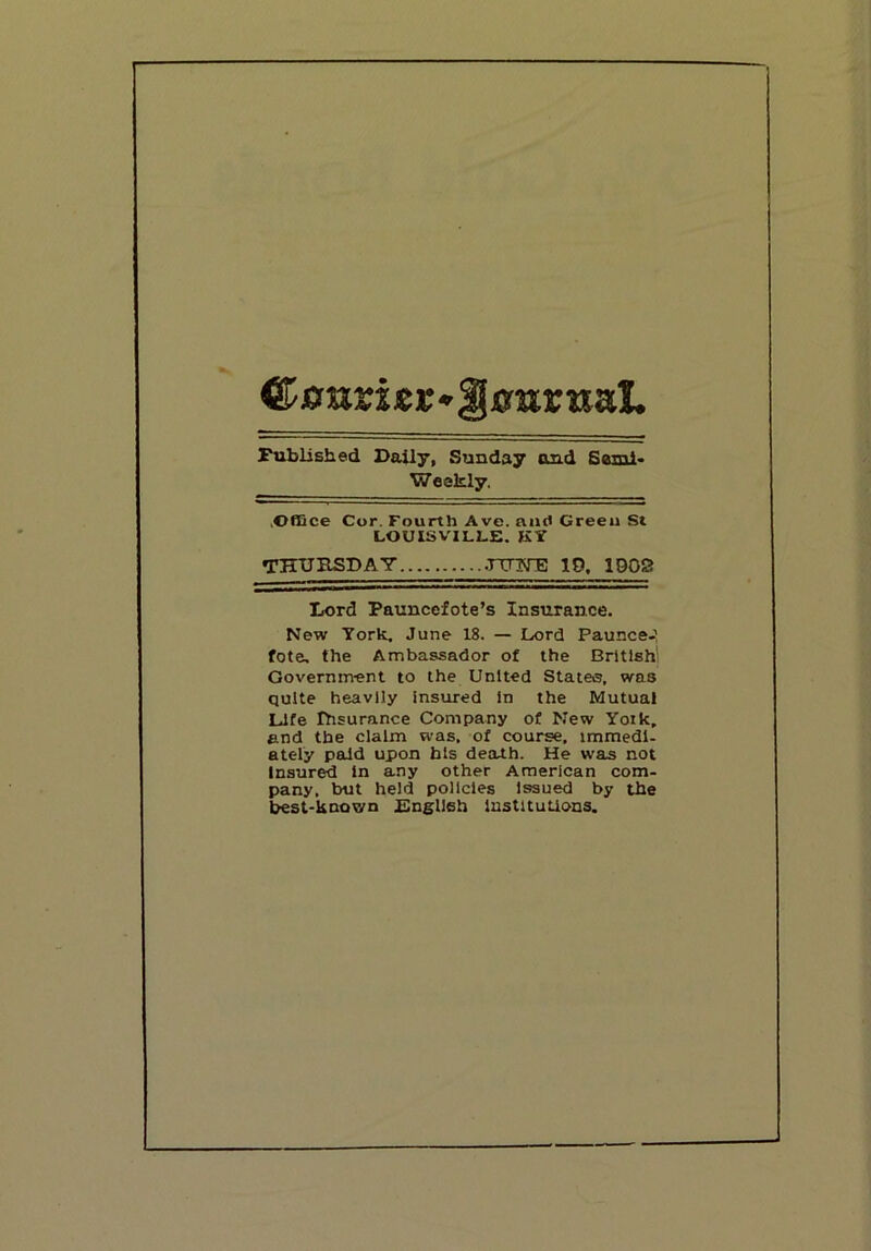 Cfflrarijer'IJffarKal. Published Daily, Sunday and Semi- Weekly. .©flQce Cor. Fourth Ave. niul Green St LOUISVILLE. KY THTJHSDAY .TTTN-B 10. 1002 Lord Pauncefote’s Insurance. New York. June 18. — Lord Paunce-’ fote. the Ambassador of the British' Government to the United States, was quite heavily insured In the Mutual Life Ihsurance Company of New Yoik. and the claim was, of course, immedl- ately paid upon bis death. He was not Insured In any other American com- pany, but held policies Issued by the best-known Plnglleh institutions.