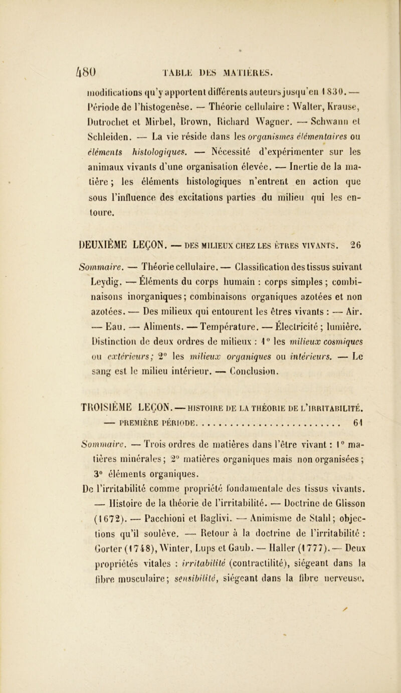 modifications qu’y apportent différents auteurs jusqu’en 1 830. — Période de l'histogenèse. — Théorie cellulaire : Waller, Krause, Üutrochet et Mirbel, Brown, Richard Wagner. — Schwann et Schleiden. — La vie réside dans les organismes élémentaires ou cléments histologiques. — Nécessité d’expérimenter sur les animaux vivants d’une organisation élevée. — Inertie de la ma- tière ; les éléments histologiques n’entrent en action que sous l’influence des excitations parties du milieu qui les en- toure. DEUXIÈME LEÇON. — des milieux chez les êtres vivants. 26 Sommaire. — Théorie cellulaire.— Classification des tissus suivant Leydig. —Éléments du corps humain : corps simples; combi- naisons inorganiques ; combinaisons organiques azotées et non azotées. — Des milieux qui entourent les êtres vivants : — Air. — Eau. — Aliments. —Température. — Électricité ; lumière. Distinction de deux ordres de milieux : 1° les milieux cosmiques ou extérieurs; 2° les milieux organiques ou intérieurs. — Le sang est le milieu intérieur. — Conclusion. TROISIÈME LEÇON. — histoire de la théorie de l’hiritabilité. — PREMIÈRE PÉRIODE 61 Sommaire. — Trois ordres de matières dans l’être vivant : 1° ma- tières minérales; 2° matières organiques mais non organisées ; 3° éléments organiques. De l’irritabilité comme propriété fondamentale des tissus vivants. — Histoire de la théorie de l’irritabilité. •— Doctrine de Glisson (1672). — Pacchioni et Baglivi. — Animisme de Stahl ; objec- tions qu’il soulève. —- Retour à la doctrine de l’irritabilité : Gorter (1748), Winter, Lups et Gaub. — Haller (1777).— Deux propriétés vitales : irritabilité (contractilité), siégeant dans la fibre musculaire; sensibilité, siégeant dans la libre nerveuse. ✓