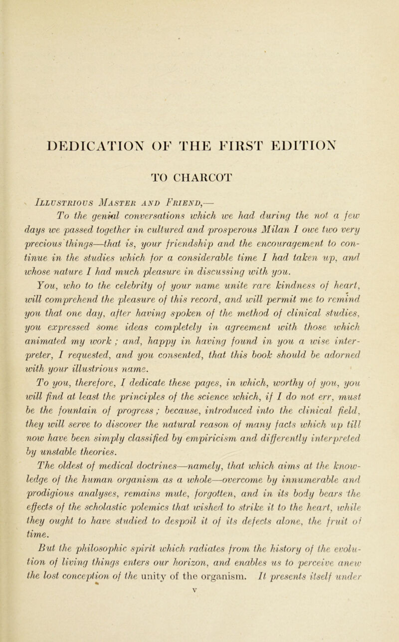 DEDICATION OF THE FIRST EDITION TO CHARCOT Illustrious Master and Friend,— To the genial conversations which ive had during the not a few days we passed together in cultured and prosperous Milan I owe two very precious things—that is, your friendship and the encouragement to con- tinue in the studies which for a considerable time I had taken up, and whose nature I had much pleasure in discussing with you. You, who to the celebrity of your name unite rare kindness of heart, will comprehend the pleasure of this record, and will permit me to remind you that one day, after having spoken of the method of clinical studies, you expressed some ideas completely in agreement with those which animated my work ; and, happy in having found in you a wise inter- preter, I requested, and you consented, that this book should be adorned with your illustrious name. To you, therefore, I dedicate these pages, in which, worthy of you, you will find at least the principles of the science which, if I do not err, must be the fountain of progress ; because, introduced into the clinical field, they will serve to discover the natural reason of many facts which up till now have been simply classified by empiricism and differently interpreted by unstable theories. The oldest of medical doctrines—namely, that which aims at the know- ledge of the human organism as a whole—overcome by innumerable and prodigious analyses, remains mute, forgotten, and in its body bears the effects of the scholastic polemics that wished to strike it to the heart, while they ought to have studied to despoil it of its defects alone, the fruit ot time. But the philosophic spirit which radiates from the history of the evolu- tion of living things enters our horizon, and enables us to perceive anew the lost conception of the unity of the organism. It presents itself under