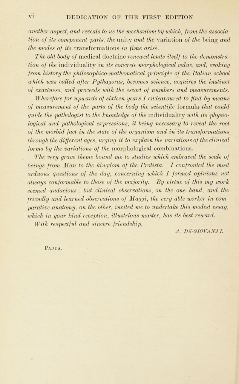 another aspect, and reveals to us the mechanism by which, from the associa- tion of its component parts the unity and the variation of the being and the modes of its transformations in time arise. The old body of medical doctrine renewed lends itself to the demonstra- tion of the individuality in its concrete morphological value, and, evoking from history the philoSophico-mathematical principle of the Italian school which was called after Pythagoras, becomes science, acquires the instinct of exactness, and proceeds with the escort of numbers and measurements. Wherefore for upwards of sixteen years I endeavoured to find by means of measurement of the parts of the body the scientific formula that coidd guide the pathologist to the knowledge of the individuality with its physio- logical and pathological expressions, it being necessary to reveal the root of the morbid fact in the state of the organism and in its transformations through the different ages, urging it to explain the variations of the clinical forms by the variations of the morphological combinations. The very grave theme bound me to studies which embraced the sccde of beings from Man to the kingdom of the Protista. I confronted the most arduous cquestions of the day, concerning which I formed opinions not always conformable to those of the majority. By virtue of this my work seemed audacious ; but clinical observations, on the one hand, and the friendly and, learned observations of Maggi, the very able worker in com- parative anatomy, on the other, incited me to undertake this modest essay, which in your kind reception, illustrious master, has its best reward. With respectful and sincere friendship, A. DE-GIOVANM. Padua.