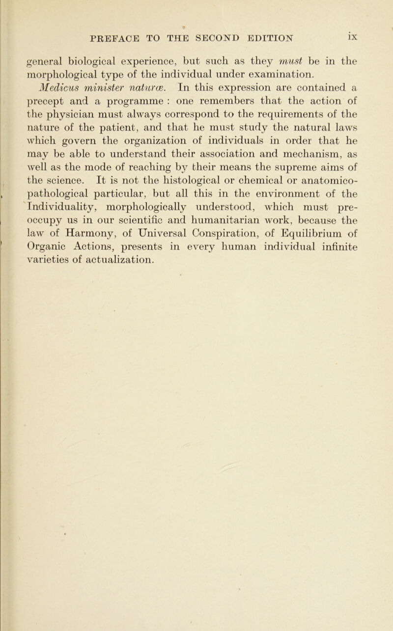 general biological experience, but such as they must be in the morphological type of the individual under examination. Medicus minister natural. In this expression are contained a precept and a programme : one remembers that the action of the physician must always correspond to the requirements of the nature of the patient, and that he must study the natural laws which govern the organization of individuals in order that he may be able to understand their association and mechanism, as well as the mode of reaching by their means the supreme aims of the science. It is not the histological or chemical or anatomico- pathological particular, but all this in the environment of the Individuality, morphologically understood, which must pre- occupy us in our scientific and humanitarian work, because the law of Harmony, of Universal Conspiration, of Equilibrium of Organic Actions, presents in every human individual infinite varieties of actualization.