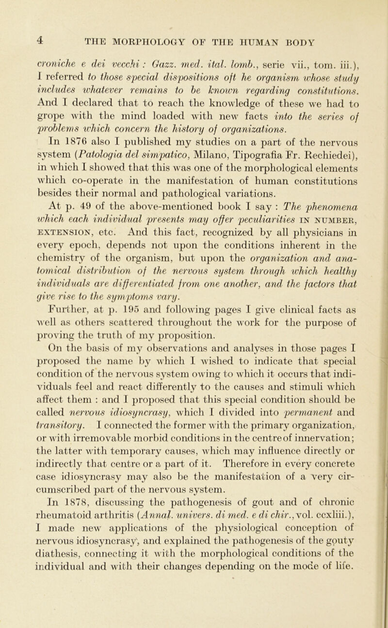 croniche e dei vecchi : Gazz. med. ital. lomb., serie vii., tom. iii.), 1 referred to those special dispositions oft he organism whose study includes whatever remains to be known regarding constitutions. And I declared that to reach the knowledge of these we had to grope with the mind loaded with new facts into the series of problems which concern the history of organizations. In 1876 also I published my studies on a part of the nervous system (Patologia del simpatico, Milano, Tipografia Fr. Rechiedei), in which I showed that this was one of the morphological elements which co-operate in the manifestation of human constitutions besides their normal and pathological variations. At p. 49 of the above-mentioned book I say : The phenomena which each individual presents may offer peculiarities in number, extension, etc. And this fact, recognized by all physicians in every epoch, depends not upon the conditions inherent in the chemistry of the organism, but upon the organization and ana- tomical distribution of the nervous system through which healthy individuals are differentiated from one another, and the factors that give rise to the symptoms vary. Further, at p. 195 and following pages I give clinical facts as well as others scattered throughout the work for the purpose of proving the truth of my proposition. On the basis of my observations and analyses in those pages I proposed the name by which I wished to indicate that special condition of the nervous system owing to which it occurs that indi- viduals feel and react differently to the causes and stimuli which affect them : and I proposed that this special condition should be called nervous idiosyncrasy, which I divided into permanent and transitory. I connected the former with the primary organization, or with irremovable morbid conditions in the centre of innervation; the latter with temporary causes, which may influence directly or indirectly that centre or a part of it. Therefore in every concrete case idiosyncrasy may also be the manifestation of a very cir- cumscribed part of the nervous system. In 1878, discussing the pathogenesis of gout and of chronic rheumatoid arthritis (Annal. univers. di med. e di chir.,vol. ccxliii.), I made new applications of the physiological conception of nervous idiosyncrasy', and explained the pathogenesis of the gouty diathesis, connecting it with the morphological conditions of the individual and with their changes depending on the mode of life.