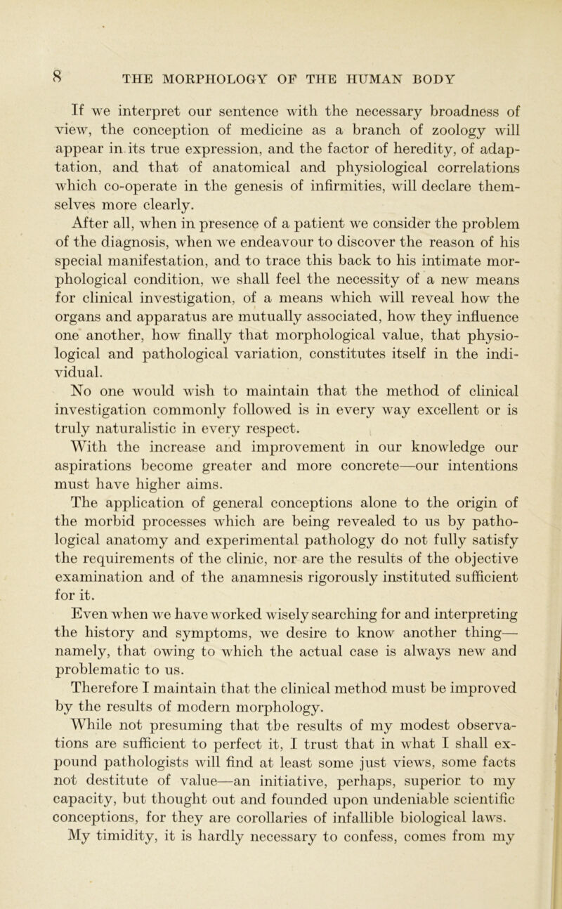 If we interpret our sentence with the necessary broadness of view, the conception of medicine as a branch of zoology will appear in its true expression, and the factor of heredity, of adap- tation, and that of anatomical and physiological correlations which co-operate in the genesis of infirmities, will declare them- selves more clearly. After all, when in presence of a patient we consider the problem of the diagnosis, when we endeavour to discover the reason of his special manifestation, and to trace this back to his intimate mor- phological condition, we shall feel the necessity of a new means for clinical investigation, of a means which will reveal how the organs and apparatus are mutually associated, how they influence one another, how finally that morphological value, that physio- logical and pathological variation, constitutes itself in the indi- vidual. No one would wish to maintain that the method of clinical investigation commonly followed is in every way excellent or is truly naturalistic in every respect. With the increase and improvement in our knowledge our aspirations become greater and more concrete—our intentions must have higher aims. The application of general conceptions alone to the origin of the morbid processes which are being revealed to us by patho- logical anatomy and experimental pathology do not fully satisfy the requirements of the clinic, nor are the results of the objective examination and. of the anamnesis rigorously instituted sufficient for it. Even when we have worked wisely searching for and interpreting the history and symptoms, we desire to know another thing— namely, that owing to which the actual case is always new and problematic to us. Therefore I maintain that the clinical method must be improved by the results of modern morphology. While not presuming that the results of my modest observa- tions are sufficient to perfect it, I trust that in what I shall ex- pound pathologists will find at least some just views, some facts not destitute of value—an initiative, perhaps, superior to my capacity, but thought out and founded upon undeniable scientific conceptions, for they are corollaries of infallible biological laws. My timidity, it is hardly necessary to confess, comes from my