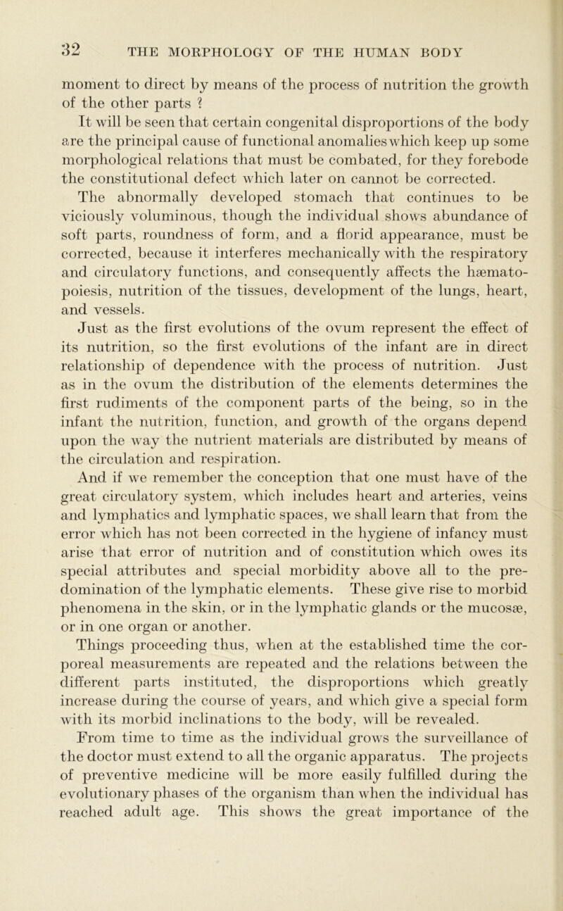 moment to direct by means of the process of nutrition the growth of the other parts ? It will be seen that certain congenital disproportions of the body are the principal cause of functional anomalies which keep up some morphological relations that must be combated, for they forebode the constitutional defect which later on cannot be corrected. The abnormally developed stomach that continues to be viciously voluminous, though the individual shows abundance of soft parts, roundness of form, and a florid appearance, must be corrected, because it interferes mechanically with the respiratory and circulatory functions, and consequently affects the hsemato- poiesis, nutrition of the tissues, development of the lungs, heart, and vessels. Just as the first evolutions of the ovum represent the effect of its nutrition, so the first evolutions of the infant are in direct relationship of dependence with the process of nutrition. Just as in the ovum the distribution of the elements determines the first rudiments of the component parts of the being, so in the infant the nutrition, function, and growth of the organs depend upon the way the nutrient materials are distributed by means of the circulation and respiration. And if we remember the conception that one must have of the great circulatory system, which includes heart and arteries, veins and lymphatics and lymphatic spaces, we shall learn that from the error which has not been corrected in the hygiene of infancy must arise that error of nutrition and of constitution which owes its special attributes and special morbidity above all to the pre- domination of the lymphatic elements. These give rise to morbid phenomena in the skin, or in the lymphatic glands or the mucosae, or in one organ or another. Things proceeding thus, when at the established time the cor- poreal measurements are repeated and the relations between the different parts instituted, the disproportions which greatly increase during the course of years, and which give a special form with its morbid inclinations to the body, will be revealed. From time to time as the individual grows the surveillance of the doctor must extend to all the organic apparatus. The projects of preventive medicine will be more easily fulfilled during the evolutionary phases of the organism than when the individual has reached adult age. This shows the great importance of the