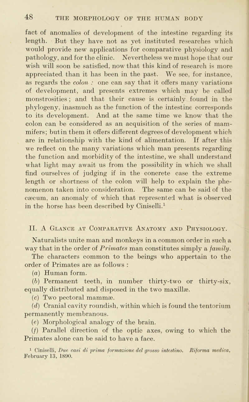 fact of anomalies of development of the intestine regarding its length. But they have not as yet instituted researches which would provide new applications for comparative physiology and pathology, and for the clinic. Nevertheless we must hope that our wish will soon be satisfied, now that this kind of research is more appreciated than it has been in the past. We see, for instance, as regards the colon : one can say that it offers many variations of development, and presents extremes which may be called monstrosities; and that their cause is certainly found in the phylogeny, inasmuch as the function of the intestine corresponds to its development. And at the same time we know that the colon can be considered as an acquisition of the series of mam- mifers; butin them it offers different degrees of development which are in relationship with the kind of alimentation. If after this we reflect on the many variations which man presents regarding the function and morbidity of the intestine, we shall understand what light may await us from the possibility in which we shall find ourselves of judging if in the concrete case the extreme length or shortness of the colon will help to explain the phe- nomenon taken into consideration. The same can be said of the caecum, an anomaly of which that represented what is observed in the horse has been described by Ciniselli.1 II. A Glance at Comparative Anatomy and Physiology. Naturalists unite man and monkeys in a common order in such a way that in the order of Primates man constitutes simply a family. The characters common to the beings who appertain to the order of Primates are as follows : (a) Human form. (b) Permanent teeth, in number thirty-two or thirty-six, equally distributed and disposed in the two maxillae. (c) Two pectoral mammae. (d) Cranial cavity roundish, within which is found the tentorium permanently membranous. (e) Morphological analogy of the brain. (/) Parallel direction of the optic axes, owing to which the Primates alone can be said to have a face. 1 Ciniselli, Due casi di prima formazione del grosso intestino. Riforma medica, February 13, 1890.