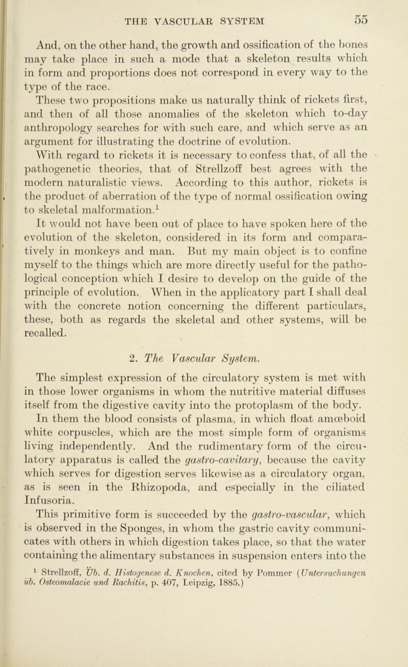 And, on the other hand, the growth and ossification of the bones may take place in such a mode that a skeleton results which in form and proportions does not correspond in every way to the type of the race. These two propositions make us naturally think of rickets first, and then of all those anomalies of the skeleton which to-day anthropology searches for with such care, and which serve as an argument for illustrating the doctrine of evolution. With regard to rickets it is necessary to confess that, of all the pathogenetic theories, that of Strellzoff best agrees with the modern naturalistic views. According to this author, rickets is the product of aberration of the type of normal ossification owing to skeletal malformation.1 It would not have been out of place to have spoken here of the evolution of the skeleton, considered in its form and compara- tively in monkeys and man. But my main object is to confine myself to the things which are more directly useful for the patho- logical conception which I desire to develop on the guide of the principle of evolution. When in the applicatory part I shall deal with the concrete notion concerning the different particulars, these, both as regards the skeletal and other systems, will be recalled. 2. The Vascular System. The simplest expression of the circulatory system is met with in those lower organisms in whom the nutritive material diffuses itself from the digestive cavity into the protoplasm of the body. In them the blood consists of plasma, in which float amoeboid white corpuscles, which are the most simple form of organisms living independently. And the rudimentary form of the circu- latory apparatus is called the gastro-cavitary, because the cavity which serves for digestion serves likewise as a circulatory organ, as is seen in the Rhizopoda, and especially in the ciliated Infusoria. This primitive form is succeeded by the gastro-vascular, which is observed in the Sponges, in whom the gastric cavity communi- cates with others in which digestion takes place, so that the water containing the alimentary substances in suspension enters into the 1 Strellzoff, Ub. d. Histogenese d. Knochen, cited by Pommer (Untersuchungen ub. Osteo?nalacie und Rachitis, p. 407, Leipzig, 1885.)