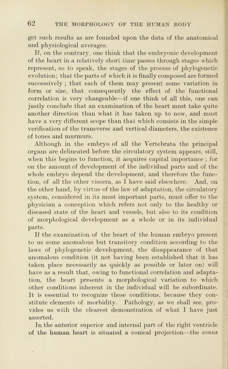get such results as are founded upon the data of the anatomical and physiological averages. If, on the contrary, one think that the embryonic development of the heart in a relatively short time passes through stages which represent, so to speak, the stages of the process of phylogenetic evolution; that the parts of which it is finally composed are formed successively ; that each of them may present some variation in form or size, that consequently the effect of the functional correlation is very changeable—if one think of all this, one can justly conclude that an examination of the heart must take quite another direction than what it has taken up to now, and must have a very different scope than that which consists in the simple verification of the transverse and vertical diameters, the existence of tones and murmurs. Although in the embryo of all the Vertebrata the principal organs are delineated before the circulatory system appears, still, when this begins to function, it acquires capital importance ; for on the amount of development of the individual parts and of the whole embryo depend the development, and therefore the func- tion, of all the other viscera, as I have said elsewhere. And, on the other hand, by virtue of the law of adaptation, the circulatory system, considered in its most important parts, must offer to the physician a conception which refers not only to the healthy or diseased state of the heart and vessels, but also to its condition of morphological development as a whole or in its individual parts. If the examination of the heart of the human embryo present to us some anomalous but transitory condition according to the laws of phylogenetic development, the disappearance of that anomalous condition (it not having been established that it has taken place necessarily as quickly as possible or later on) will have as a result that, owing to functional correlation and adapta- tion, the heart presents a morphological variation to which other conditions inherent in the individual will be subordinate. It is essential to recognize these conditions, because they con- stitute elements of morbidity. Pathology, as we shall see, pro- vides us with the clearest demonstration of what I have just asserted. In the anterior superior and internal part of the right ventricle of the human heart is situated a conical projection—the conus
