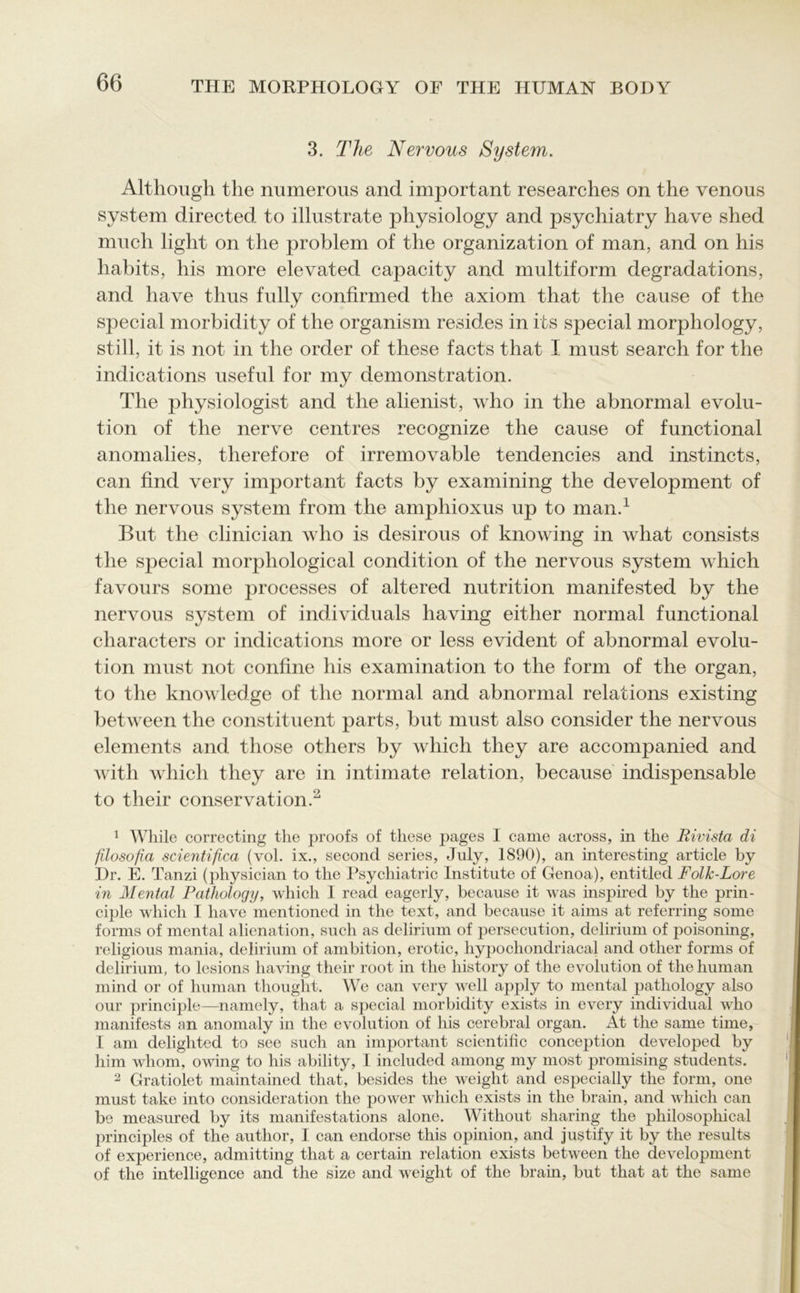 3. The Nervous System. Although the numerous and important researches on the venous system directed to illustrate physiology and psychiatry have shed much light on the problem of the organization of man, and on his habits, his more elevated capacity and multiform degradations, and have thus fully confirmed the axiom that the cause of the special morbidity of the organism resides in its special morphology, still, it is not in the order of these facts that I must search for the indications useful for my demonstration. The physiologist and the alienist, who in the abnormal evolu- tion of the nerve centres recognize the cause of functional anomalies, therefore of irremovable tendencies and instincts, can find very important facts by examining the development of the nervous system from the amphioxus up to man.1 But the clinician who is desirous of knowing in what consists the special morphological condition of the nervous system which favours some processes of altered nutrition manifested by the nervous system of individuals having either normal functional characters or indications more or less evident of abnormal evolu- tion must not confine his examination to the form of the organ, to the knowledge of the normal and abnormal relations existing between the constituent parts, but must also consider the nervous elements and those others by which they are accompanied and with which they are in intimate relation, because indispensable to their conservation.2 1 While correcting the proofs of these pages I came across, in the Rivista di ftlosofia scientifica (vol. ix., second series, July, 1890), an interesting article by Dr. E. Tanzi (physician to the Psychiatric Institute of Genoa), entitled Folk-Lore in Mental Pathology, which I read eagerly, because it was inspired by the prin- ciple which I have mentioned in the text, and because it aims at referring some forms of mental alienation, such as delirium of persecution, delirium of poisoning, religious mania, delirium of ambition, erotic, hypochondriacal and other forms of delirium, to lesions having their root in the history of the evolution of the human mind or of human thought. We can very well apply to mental pathology also our principle—namely, that a special morbidity exists in every individual who manifests an anomaly in the evolution of his cerebral organ. At the same time, I am delighted to see such an important scientific conception developed by him whom, owing to his ability, 1 included among my most promising students. 2 Gratiolet maintained that, besides the weight and especially the form, one must take into consideration the power which exists in the brain, and which can be measured by its manifestations alone. Without sharing the philosophical principles of the author, I can endorse this opinion, and justify it by the results of experience, admitting that a certain relation exists between the development of the intelligence and the size and weight of the brain, but that at the same