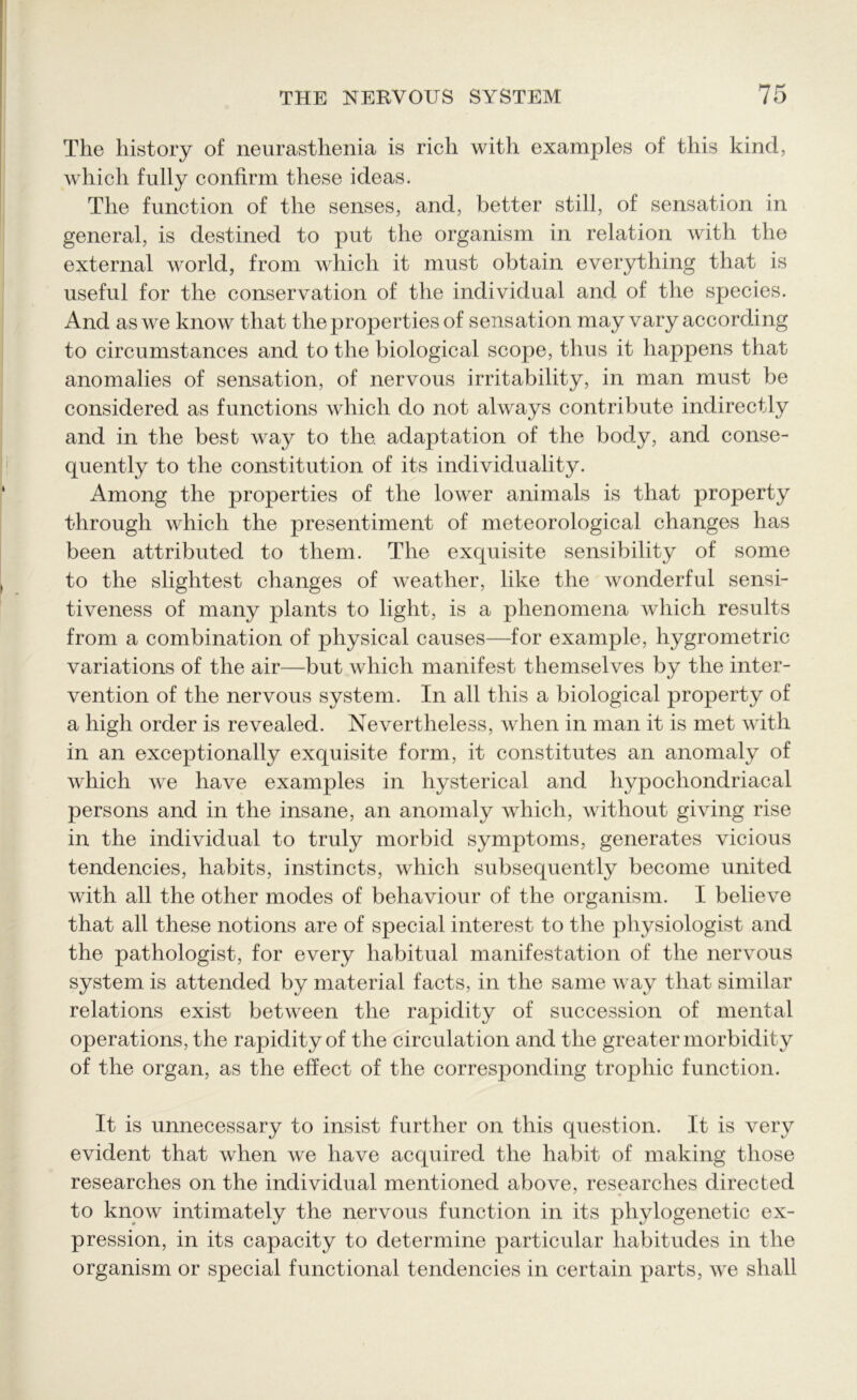 The history of neurasthenia is rich with examples of this kind, which fully confirm these ideas. The function of the senses, and, better still, of sensation in general, is destined to put the organism in relation with the external world, from which it must obtain everything that is useful for the conservation of the individual and of the species. And as we know that the properties of sensation may vary according to circumstances and to the biological scope, thus it happens that anomalies of sensation, of nervous irritability, in man must be considered as functions which do not always contribute indirectly and in the best way to the. adaptation of the body, and conse- quently to the constitution of its individuality. Among the properties of the lower animals is that property through which the presentiment of meteorological changes has been attributed to them. The exquisite sensibility of some to the slightest changes of weather, like the wonderful sensi- tiveness of many plants to light, is a phenomena which results from a combination of physical causes—for example, hygrometric variations of the air—but which manifest themselves by the inter- vention of the nervous system. In all this a biological property of a high order is revealed. Nevertheless, when in man it is met with in an exceptionally exquisite form, it constitutes an anomaly of which we have examples in hysterical and hypochondriacal persons and in the insane, an anomaly which, without giving rise in the individual to truly morbid symptoms, generates vicious tendencies, habits, instincts, which subsequently become united with all the other modes of behaviour of the organism. I believe that all these notions are of special interest to the physiologist and the pathologist, for every habitual manifestation of the nervous system is attended by material facts, in the same way that similar relations exist between the rapidity of succession of mental operations, the rapidity of the circulation and the greater morbidity of the organ, as the effect of the corresponding trophic function. It is unnecessary to insist further on this question. It is very evident that when we have acquired the habit of making those researches on the individual mentioned above, researches directed to know intimately the nervous function in its phylogenetic ex- pression, in its capacity to determine particular habitudes in the organism or special functional tendencies in certain parts, wTe shall