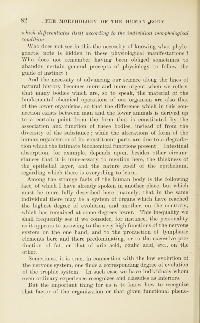 which differentiates itself according to the individual morphological condition. Who does not see in this the necessity of knowing what phylo- genetic note is hidden in these physiological manifestations ? Who does not remember having been obliged sometimes to abandon certain general precepts of physiology to follow the guide of instinct ? And the necessity of advancing our science along the lines of natural history becomes more and more urgent when we reflect that many bodies which are, so to speak, the material of the fundamental chemical operations of our organism are also that of the lower organisms, so that the difference which in this con- nection exists between man and the lower animals is derived up to a certain point from the form that is constituted by the association and function of these bodies, instead of from the diversity of the substance ; while the alterations of form of the human organism or of its constituent parts are due to a degrada- tion which the intimate biochemical functions present. Intestinal absorption, for example, depends upon, besides other circum- stances that it is unnecessary to mention here, the thickness of the epithelial layer, and the nature itself of the epithelium, regarding which there is everything to learn. Among the strange facts of the human body is the following fact, of which I have already spoken in another place, but which must be more fully described here—namely, that in the same individual there may be a system of organs which have reached the highest degree of evolution, and another, on the contrary, which has remained at some degrees lower. This inequality we shall frequently see if we consider, for instance, the personality as it appears to us owing to the very high functions of the nervous system on the one hand, and to the production of lymphatic elements here and there predominating, or to the excessive pro- duction of fat, or that of uric acid, oxalic acid, etc., on the other. Sometimes, it is true, in connection with the low evolution of the nervous system, one finds a corresponding degree of evolution of the trophic system. In such case we have individuals whom even ordinary experience recognizes and classifies as inferiors. But the important thing for us is to know how to recognize that factor of the organization or that given functional plieno-