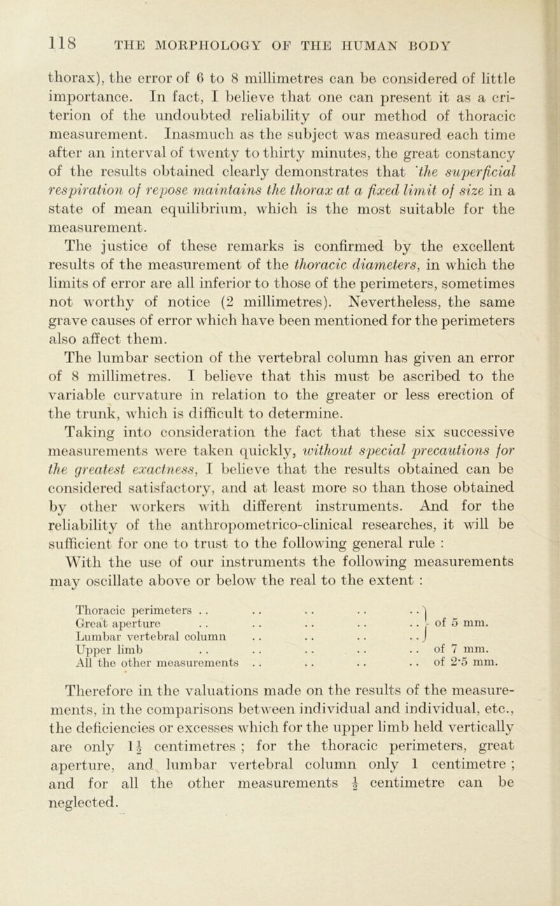 thorax), the error of 6 to 8 millimetres can be considered of little importance. In fact, I believe that one can present it as a cri- terion of the undoubted reliability of our method of thoracic measurement. Inasmuch as the subject was measured each time after an interval of twenty to thirty minutes, the great constancy of the results obtained clearly demonstrates that 'the superficial respiration of repose maintains the thorax at a fixed limit of size in a state of mean equilibrium, which is the most suitable for the measurement. The justice of these remarks is confirmed by the excellent results of the measurement of the thoracic diameters, in which the limits of error are all inferior to those of the perimeters, sometimes not worthy of notice (2 millimetres). Nevertheless, the same grave causes of error which have been mentioned for the perimeters also affect them. The lumbar section of the vertebral column has given an error of 8 millimetres. I believe that this must be ascribed to the variable curvature in relation to the greater or less erection of the trunk, which is difficult to determine. Taking into consideration the fact that these six successive measurements were taken quickly, without special precautions for the greatest exactness, I believe that the results obtained can be considered satisfactory, and at least more so than those obtained by other workers with different instruments. And for the reliability of the anthropometrico-clinical researches, it will be sufficient for one to trust to the following general rule : With the use of our instruments the following measurements may oscillate above or below the real to the extent : Thoracic perimeters .. .. . . . . . . j Great aperture . . . . . . . . .. - of 5 mm. Lumbar vertebral column .. . . . . . . J Upper limb . . . . . . . . of 7 mm. All the other measurements . . .. .. of 2’5 mm. Therefore in the valuations made on the results of the measure- ments, in the comparisons between individual and individual, etc., the deficiencies or excesses which for the upper limb held vertically are only 1| centimetres ; for the thoracic perimeters, great aperture, and lumbar vertebral column only 1 centimetre ; and for all the other measurements h centimetre can be neglected.