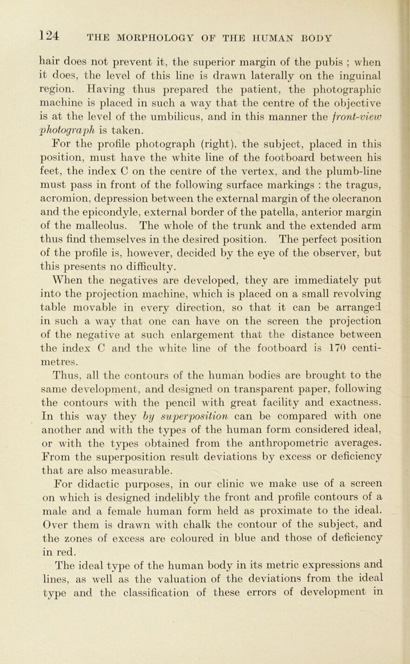 liair does not prevent it, the superior margin of the pubis ; when it does, the level of this line is drawn laterally on the inguinal region. Having thus prepared the patient, the photographic machine is placed in such a way that the centre of the objective is at the level of the umbilicus, and in this manner the front-view photograph is taken. For the profile photograph (right), the subject, placed in this position, must have the white line of the footboard between his feet, the index C on the centre of the vertex, and the plumb-line must pass in front of the following surface markings : the tragus, acromion, depression between the external margin of the olecranon and the epicondyle, external border of the patella, anterior margin of the malleolus. The whole of the trunk and the extended arm thus find themselves in the desired position. The perfect position of the profile is, however, decided by the eye of the observer, but this presents no difficulty. When the negatives are developed, they are immediately put into the projection machine, which is placed on a small revolving table movable in every direction, so that it can be arranged in such a way that one can have on the screen the projection of the negative at such enlargement that the distance between the index C and the white line of the footboard is 170 centi- metres. Thus, all the contours of the human bodies are brought to the same development, and desigiied on transparent paper, following the contours with the pencil with great facility and exactness. In this way they by superposition can be compared with one another and with the types of the human form considered ideal, or with the types obtained from the anthropometric averages. From the superposition result deviations by excess or deficiency that are also measurable. For didactic purposes, in our clinic we make use of a screen on which is designed indelibly the front and profile contours of a male and a female human form held as proximate to the ideal. Over them is drawn with chalk the contour of the subject, and the zones of excess are coloured in blue and those of deficiency in red. The ideal type of the human body in its metric expressions and lines, as well as the valuation of the deviations from the ideal type and the classification of these errors of development in