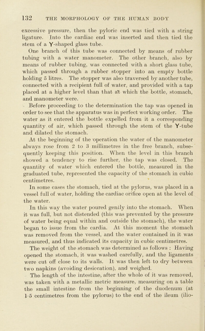 excessive pressure, then the pyloric end was tied with a string ligature. Into the cardiac end was inserted and then tied the stem of a Y-shaped glass tube. One branch of this tube was connected by means of rubber tubing with a water manometer. The other branch, also by means of rubber tubing, was connected with a short glass tube, which passed through a rubber stopper into an empty bottle holding 5 litres. The stopper was also traversed by another tube, connected with a recipient full of water, and provided with a tap placed at a higher level than that at which the bottle, stomach, and manometer were. • Before proceeding to the determination the tap was opened in order to see that the apparatus was in perfect working order. The water as it entered the bottle expelled from it a corresponding quantity of air, which passed through the stem of the Y-tube and dilated the stomach. At the beginning of the operation the water of the manometer always rose from 2 to 3 millimetres in the free branch, subse- quently keeping this position. When the level in this branch showed a tendency to rise further, the tap was closed. The quantity of water which entered the bottle, measured in the graduated tube, represented the capacity of the stomach in cubic centimetres. In some cases the stomach, tied at the pylorus, was placed in a vessel full of water, holding the cardiac orifice open at the level of the water. In this way the water poured gently into the stomach. When it was full, but not distended (this was prevented by the pressure of water being equal within and outside the stomach), the water began to issue from the cardia. At this moment the stomach was removed from the vessel, and the water contained in it was measured, and thus indicated its capacity in cubic centimetres. The weight of the stomach was determined as follows : Having opened the stomach, it was washed carefully, and the ligaments were cut off close to its walls. It was then left to dry between two napkins (avoiding desiccation), and weighed. The length of the intestine, after the whole of it was removed, was taken with a metallic metric measure, measuring on a table the small intestine from the beginning of the duodenum (at 1-5 centimetres from the pylorus) to the end of the ileum (ilio-