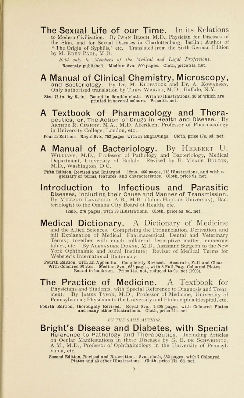 The Sexual Life of our Time. In its Relations to Modern Civilization. By Iwan Bloch, M.D., Physician for Diseases of the Skin, and for Sexual Diseases in Charlottenburg, Berlin ; Author of “The Origin of Syphilis,” etc. Translated from the .Sixth German Edition by M. Eden Paul, M.D. Sold only to Members of the Medical and Legal Professions. Recently published. Medium 8vo., 800 pages. Cloth, price 21s. net. A Manual of Clinical Chemistry, Microscopy, and Bacteriology. By Dr. M. Klopstock and Dr. A. Kowarsky. Only authorized translation by Thew Wright, M.D., Buffalo, N.Y. Size in. by 51 in. Bound in flexible cloth. With 70 Illustrations, 30 of which are printed in several colours. Price 8s. net. A Textbook of Pharmacology and Thera- peutics, or, The Action of Drugs in Health and Disease. By Arthur R. Cushny, M.A., M.D. Aberdeen, Professor of Pharmacology in University College, London, etc. Fourth Edition. Royal 8vo., 752 pages, with 52 Engravings. Cloth, price 17s. 6i. net. A Manual of Bacteriology. By Herbert U. Williams, M.D., Professor of Pathology and Bacteriology, Medical Department, University of Buffalo. Revised by B. Meade Bolton, M.D., Washington, D.C. Fifth Edition, Revised and Enlarged. 12mo., 466 pages, 113 Illustrations, and with a glossary of terms, features, and characteristics. Cloth, price 9s. net. Introduction to Infectious and Parasitic Diseases, including their Cause and Manner of Transmission. By Millard Langfeld, A.B., M.B. (Johns Hopkins University), Bac- teriologist to the Omaha City Board of Health, etc. 12mo., 276 pages, with 33 Illustrations. Cloth, price 5s. 6d. net. Medical Dictionary. A Dictionary of Medicine and the Allied Sciences. Comprising the Pronunciation, Derivation, and full Explanation of Medical, Pharmaceutical, Dental and Veterinary Terms; together with much collateral descriptive matter, numerous tables, etc. By Alexander Duane, M.D., Assistant Surgeon to the New York Ophthalmic and Aural Institute; Reviser of Medical Terms for Webster’s International Dictionary. Fourth Edition, with an Appendix. Completely Revised. Accurate, Full and Clear. With Coloured Plates. Medium 8vo., 656 pages, with 8 Full-Page Coloured Plates. Bound in buckram. Price 14s. net, reduced to 9s. net (1903). The Practice of Medicine. A Textbook for Physicians and Students, with Special Reference to Diagnosis and Treat- ment. By James Tyson, M.D., Professor of Medicine, University of Pennsylvania ; Physician to the University and Philadelphia Hospital, etc. Fourth Edition, thoroughly Revised. Royal 8vo., 1,305 pages, with Coloured Plates and many other Illustrations. Cloth, price 24s. net. BY THE SAME AUTHOR. Bright’s Disease and Diabetes, with Special Reference to Pathology and Therapeutics. Including Articles on Ocular Manifestations in these Diseases by G. E. de Schweinitz, A.M., M.D., Professor of Ophthalmology in the University of Pennsyl- vania, etc. Second Edition, Revised and Re-written. 8vo., cloth, 382 pages, with 7 Coloured Plates and 43 other Illustrations. Cloth, price 17s. 6d. net.