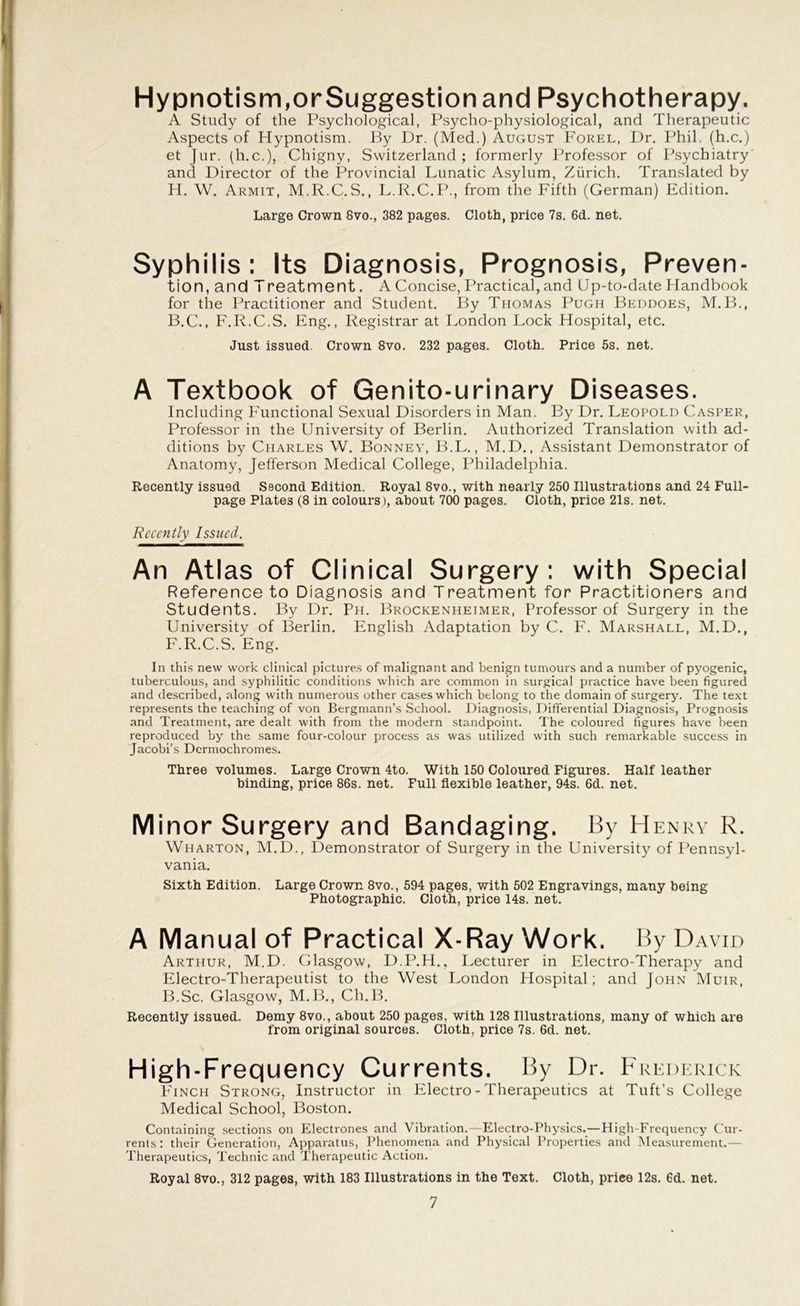 Hypnotism,orSuggestion and Psychotherapy. A Study of the Psychological, Psycho-physiological, and Therapeutic Aspects of Hypnotism. By Dr. (Med.) August Forel, Dr. Phil, (h.c.) et Jur. (h.c.), Chigny, Switzerland; formerly Professor of Psychiatry and Director of the Provincial Lunatic Asylum, Zurich. Translated by H. W. Armit, M.R.C.S., L.R.C.P., from the Fifth (German) Edition. Large Crown Svo., 382 pages. Cloth, price 7s. 6d. net. Syphilis : Its Diagnosis, Prognosis, Preven- tion, and Treatment. A Concise, Practical, and Up-to-date Handbook for the Practitioner and Student. By Thomas Pugh Beddoes, M.B., B.C., F.R.C.S. Eng., Registrar at London Lock Hospital, etc. Just issued. Crown 8vo. 232 pages. Cloth. Price 5s. net. A Textbook of Genito-urinary Diseases. Including Functional Sexual Disorders in Man. By Dr. Leopold Casper, Professor in the University of Berlin. Authorized Translation with ad- ditions by Charles W. Bonney, B.L., M.D., Assistant Demonstrator of Anatomy, Jefferson Medical College, Philadelphia. Recently issued Second Edition. Royal 8vo., with nearly 250 Illustrations and 24 Full- page Plates (8 in colours), about 700 pages. Cloth, price 21s. net. Recently Issued. An Atlas of Clinical Surgery : with Special Reference to Diagnosis and Treatment for Practitioners and Students. By Dr. Ph. Brockenheimer, Professor of Surgery in the University of Berlin. English Adaptation by C. F. Marshall, M.D., F.R.C.S. Eng. In this new work clinical pictures of malignant and benign tumours and a number of pyogenic, tuberculous, and syphilitic conditions which are common in surgical practice have been figured and described, along with numerous other cases which belong to the domain of surgery7. The text represents the teaching of von Bergmann’s School. Diagnosis, Differential Diagnosis, Prognosis and Treatment, are dealt with from the modern standpoint. The coloured figures have been reproduced by the same four-colour process as was utilized with such remarkable success in Jacobi’s Dermochromes. Three volumes. Large Crown 4to. With 150 Coloured Figures. Half leather binding, price 86s. net. Full flexible leather, 94s. 6d. net. Minor Surgery and Bandaging. By Henry R. Wharton, M.D., Demonstrator of Surgery in the University of Pennsyl- vania. Sixth Edition. Large Crown 8vo., 594 pages, with 502 Engravings, many being Photographic. Cloth, price 14s. net. A Manual of Practical X-Ray Work. By David Arthur, M.D. Glasgow, D.P.H., Lecturer in Electro-Therapy and Electro-Therapeutist to the West London Hospital; and John Muir, B.Sc. Glasgow, M.B., Ch.B. Recently issued. Demy 8vo., about 250 pages, with 128 Illustrations, many of which are from original sources. Cloth, price 7s. 6d. net. High-Frequency Currents. By Dr. Frederick Finch Strong, Instructor in Electro - Therapeutics at Tuft’s College Medical School, Boston. Containing sections on Electrones and Vibration.—Electro-Physics.—High-Frequency Cur- rents: their Generation, Apparatus, Phenomena and Physical Properties and Measurement.— Therapeutics, Technic and Therapeutic Action. Royal 8vo., 312 pages, with 183 Illustrations in the Text. Cloth, priee 12s. 6d. net.