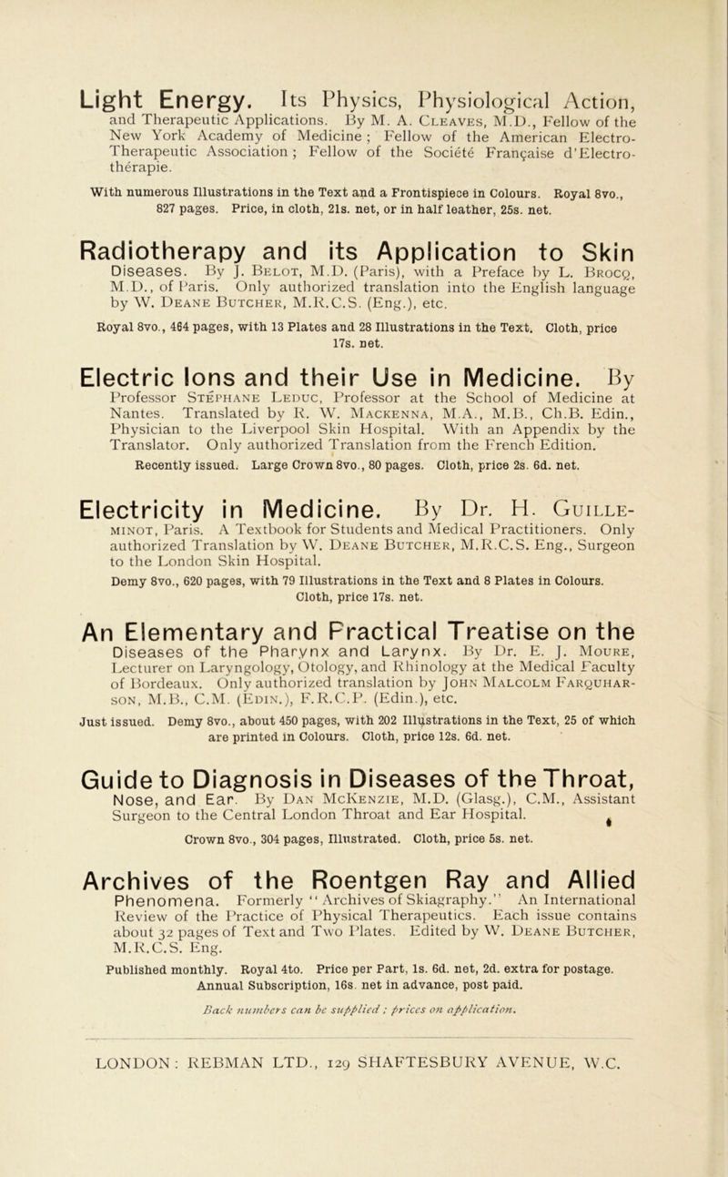 Light Energy. Its Physics, Physiological Action, and Therapeutic Applications. By M. A. Cleaves, M.D., Fellow of the New York Academy of Medicine ; Fellow of the American Electro- Therapeutic Association; Fellow of the Societe Fran^aise d’Electro- therapie. With numerous Illustrations in the Text and a Frontispiece in Colours. Royal 8vo., 827 pages. Price, in cloth, 21s. net, or in half leather, 25s. net. Radiotherapy and its Application to Skin Diseases. By J. Belot, M.D. (Paris), with a Preface by L. Brocq, M.D., of Paris. Only authorized translation into the English language by W. Deane Butcher, M.R.C.S. (Eng.), etc. Royal 8vo., 464 pages, with 13 Plates and 28 Illustrations in the Text. Cloth, price 17s. net. Electric Ions and their Use in Medicine. By Professor Stephane Leduc, Professor at the School of Medicine at Nantes. Translated by R. W. Mackenna, M.A., M.B., Ch.B. Edin., Physician to the Liverpool Skin Hospital. With an Appendix by the Translator. Only authorized Translation from the French Edition. Recently issued. Large Crown 8vo., 80 pages. Cloth, price 2s. 6d. net. Electricity in Medicine. By Dr. H. Guille- minot, Paris. A Textbook for Students and Medical Practitioners. Only authorized Translation by W. Deane Butcher, M.R.C.S. Eng., Surgeon to the London Skin Hospital. Demy 8vo., 620 pages, with 79 Illustrations in the Text and 8 Plates in Colours. Cloth, price 17s. net. An Elementary and Practical Treatise on the Diseases of the Pharynx and Larynx. By Dr. E. J. Moure, Lecturer on Laryngology, Otology, and Rhinology at the Medical Faculty of Bordeaux. Only authorized translation by John Malcolm Farquhar- son, M.B., C.M. (Edin.), F.R.C.P. (Edin.), etc. Just issued. Demy 8vo., about 450 pages, with 202 Illustrations in the Text, 25 of which are printed in Colours. Cloth, price 12s. 6d. net. Guide to Diagnosis in Diseases of the Throat, Nose, and Ear. By Dan McKenzie, M.D. (Glasg.), C.M., Assistant Surgeon to the Central London Throat and Ear Hospital. ^ Crown 8vo., 304 pages, Illustrated. Cloth, price 5s. net. Archives of the Roentgen Ray and Allied Phenomena. Formerly “ Archives of Skiagraphy.” An International Review of the Practice of Physical Therapeutics. Each issue contains about 32 pages of Text and Two Plates. Edited by W. Deane Butcher, M.R.C.S. Eng. Published monthly. Royal 4to. Price per Part, Is. 6d. net, 2d. extra for postage. Annual Subscription, 16s. net in advance, post paid. Back numbers can be supplied ; prices on application. LONDON: REBMAN LTD., 129 SHAFTESBURY AVENUE, W.C.