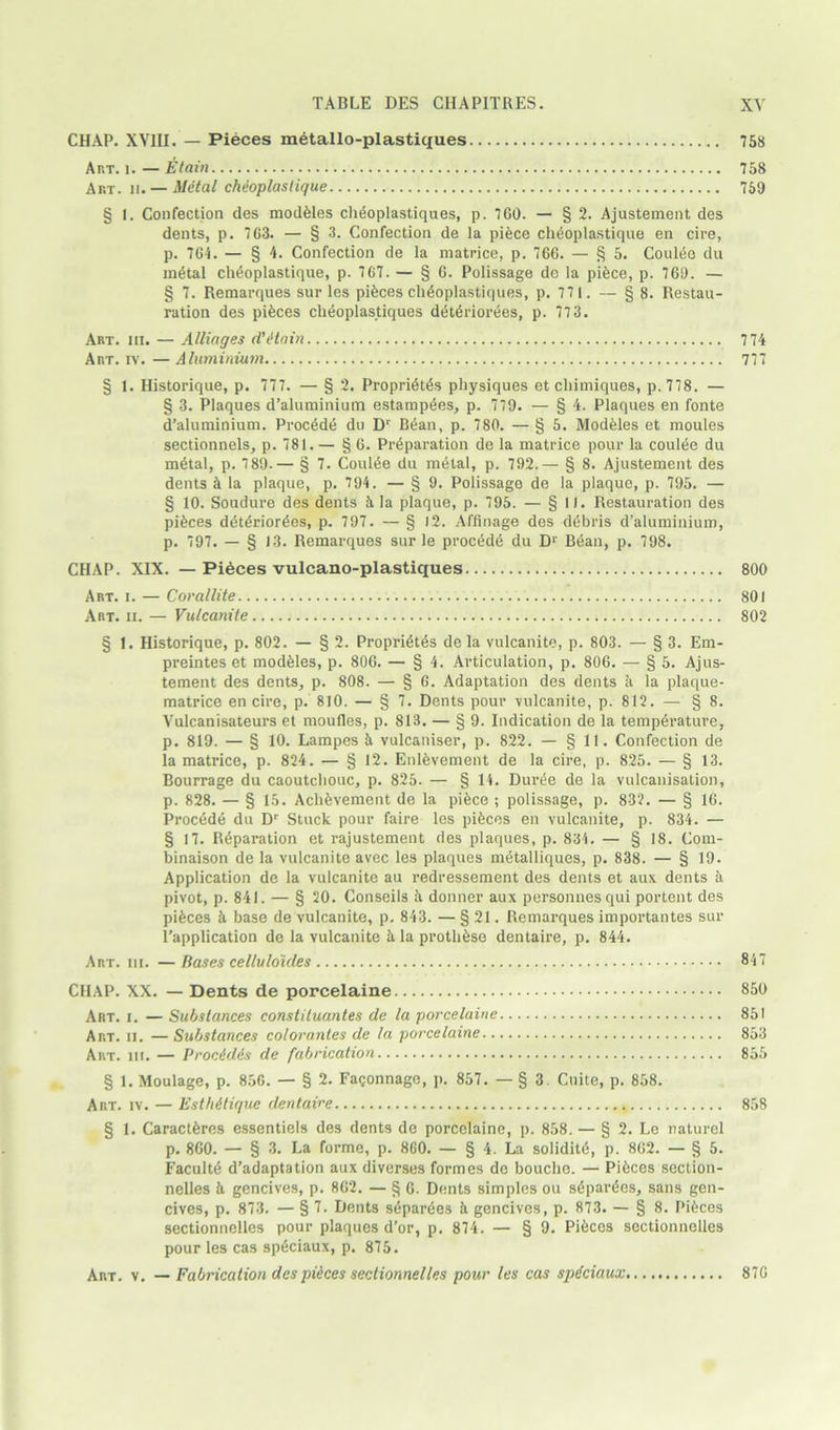 CHAP. XVIII. — Pieces metallo-plastiques Art. i. — fitain Art. 11. — Metal chdoplaslique § I. Confection des modules chtioplastiques, p. 760. — § 2. Ajustement des dents, p. 763. — § 3. Confection de la piece cheoplastique en cire, p. 764. — § 4. Confection de la matrice, p. 766. — § 5. Coult5e du metal cheoplastique, p. 767. — § 6. Polissage de la piece, p. 760. — § 7. Remarques sur les pieces cheoplastiques, p. 771. — § 8. Restau- ration des pieces cheoplastiques deteriorees, p. 773. Art. hi. — Alliages detain Art. iv. — Aluminium § 1. Historique, p. 777. — § 2. Propriety physiques et cliimiques, p. 778. — § 3. Plaques d’aluminium estampees, p. 779. — § 4. Plaques en fonte d’aluminium. Procede du Dr Bean, p. 780. — § 5. Modules et moules sectionnels, p. 781. — § 6. Preparation de la matrice pour la coulee du metal, p. 7 89.— § 7. Coulee du metal, p. 792.— § 8. Ajustement des dents e la plaque, p. 794. — § 9. Polissage de la plaque, p. 795. — § 10. Soudure des dents 5. la plaque, p. 795. — § 11. Restauration des pieces deteriorees, p. 797. — § 12. Affinage des debris d’aluminium, p. 797. — § 13. Remarques sur le procede du Dr Bean, p. 798. CHAP. XIX. — Pieces vulcano-plastiques Art. i. — Corallite Art. ii. — Vulcanite § 1. Historique, p. 802. — § 2. Proprietes de la vulcanite, p. 803. — § 3. Em- preintes et modeies, p. 806. — § 4. Articulation, p. 806. — § 5. Ajus- tement des dents, p. 808. — § 6. Adaptation des dents ii la plaque- matrice en cire, p. 810. — § 7. Dents pour vulcanite, p. 812. — § 8. Vulcanisateurs et moufles, p. 813. — § 9. Indication de la temperature, p. 819. — § 10. Lampes 5 vulcaniser, p. 822. — § 11. Confection de la matrice, p. 824. — § 12. Enlevement de la cire, p. 825. — § 13. Bourrage du caoutchouc, p. 825. — § 14. Duree de la vulcanisation, p. 828. — § 15. Achevement de la piece ; polissage, p. 832. — § 16. Procede du Dr Stuck pour faire les pieces en vulcanite, p. 834. — § 17. Reparation et rajustement des plaques, p. 834. — § 18. Com- binaison de la vulcanite avec les plaques metalliques, p. 838. — § 19. Application de la vulcanite au redressement des dents et aux dents ii pivot, p. 841. — § 20. Conseils 5 donner aux personnesqui portent des pieces e base de vulcanite, p. 843. — § 21. Remarques importantes sur l’application de la vulcanite 5. la prothese dentaire, p. 844. Art. hi. — Bases cellulo'ides CHAP. XX. — Dents de porcelaine Art. i. — Substances constituantes de la porcelaine Art. ii. — Substances colorantes de la porcelaine Art. hi. — Proc&dis de fabrication § 1. Moulage, p. 856. — § 2. Fa<;onnage, p. 857. — § 3. Cuite, p. 858. Art. iv. — Esth&lique dentaire § 1. Caracteres essentiels des dents de porcelaine, p. 858. — § 2. Le naturel p. 860. — § 3. La forme, p. 860. — § 4. La solidity, p. 862. — § 5. Faculty d’adaptation aux diverses formes de bouche. — Pieces section- nelles h gencives, p. 862. — § 6. Dents simples ou separees, sans gen- cives, p. 873. — § 7. Dents separees k gencives, p. 873. — § 8. Pieces sectionnelles pour plaques d’or, p. 874. — § 9. Pieces sectionnelles pour les cas sp£ciaux, p. 875. Art. v. — Fabrication des pieces sectionnelles pour les cas spdciaux 758 758 759 7 74 777 800 801 802 847 850 851 853 855 858 876