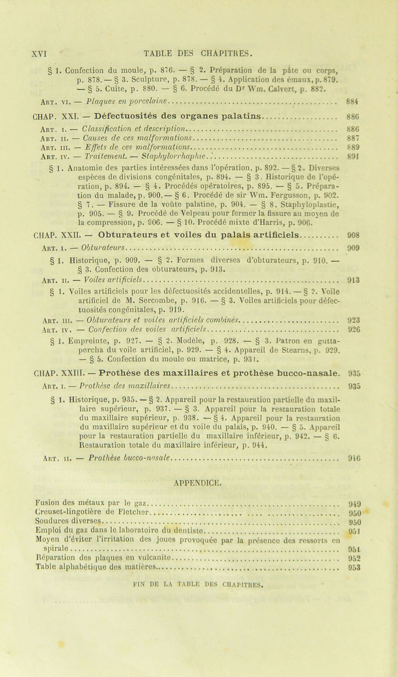 § 1. Confection da moule, p. 876. — § 2. Preparation de la pate ou corps, p. 878.— § 3. Sculpture, p. 878. — § 4. Application des dmaux,p.879. — § 5. Cuite, p. 880. — § 6. Procede du Dr Wm. Calvert, p. 882. Art. vi. — Plaques en porcelaine 884 CHAP. XXI. — Defectuosites des organes palatins 886 Art. i. — Classification et description 886 Art. ii. — Causes de ces malformations 887 Art. iii. — Effets de ces malformations 889 Art. iv. — Traitement. — Staphylorrhaphie..' 891 1. Anatomie des parties interessees dans Toperation, p. 892. —§2. Diverses espfeces de divisions congenitales, p. 894. — § 3. Historique de l’ope- ration, p. 894. — § 4. Procedes operatoires, p. 895. — § 5. Prepara- tion du malade, p. 900.— § 6. Procede de sir Wm. Fergusson, p. 902. § 7. — Fissure de la voute palatine, p. 904. — § 8. Stapliyloplastie, p. 905. — § 9. Procede de Velpeau pour fermer la fissure au moyen de la compression, p. 906. — § 10. Procede nrixte d’Harris, p. 906. CHAP. XXII. — Obturateurs et voiles du palais artificiels 908 Art. i. — Obturateurs 909 § 1. Historique, p. 909. — § 2. Formes diverses d’obturateurs, p. 910. — § 3. Confection des obturateurs, p. 913. Art. ii. — Voiles artificiels 913 § 1. Voiles artificiels pour les defectuosites accidentelles, p. 914. — § 2. Voile artificiel de M. Sercombe, p. 916. — § 3. Voiles artificiels pour defec- tuosites congenitales, p. 919. Art. hi. — Obturateurs et voiles artificiels combines 923 Art. iv. — Confection des voiles artificiels 926 § 1. Empreinte, p. 927. — § 2. Modele, p. 928. — § 3. Patron en gutta- percha du voile artificiel, p. 929. — § 4. Appareil de Stearns, p. 929. — § 5. Confection du moule ou matrice, p. 931. CHAP. XXIII. — Prothese des maxillaires et prothese bucco-nasale. 935 Art. i. — Prothese des maxillaires 935 § 1. Historique, p. 935. — § 2. Appareil pour la restauration partielle du maxil- laire superieur, p. 937. — § 3. Appareil pour la restauration totale du maxillaire superieur, p. 938. —§4. Appareil pour la restauration du maxillaire superieur et du voile du palais, p. 940. — § 5. Appareil pour la restauration partielle du maxillaire inferieur, p. 942. — § 6. Restauration totale du maxillaire inferieur, p. 944. Art. ii. — Prothese bucco-nasale 946 APPENDICE. Fusion des metaux par le gaz Creuset-lingotiere de Fletcher Soudures diverses Emploi du gaz dans le laboratoire du dentiste Moyen d’eviter l’irritation des joucs provoquee par la presence des ressorts en spirale Reparation des plaques en vulcanite Table alphabetiquo des matures 949 950 950 951 951 952 953 FIN DE LA TABLE DES CIIAPITRES.