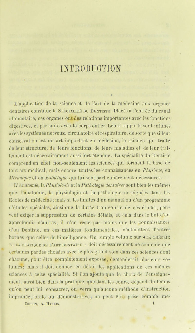 INTRODUCTION L’application de la science et de l’art de la m6decine aux organes dentaires constitue la Speciality du Dentiste. Plac6s ft l’entree du canal alimentaire, ces organes ont des relations importantes avec les fonctions digestives, et par suite avec le corps entier.Leurs rapports sont intimes avec les systftmes nerveux, circulatoire etrespiratoire, de sorte que si leur conservation est un art important en mtklecine, la science qui traite de leur structure, de leurs fonctions, de leurs maladies et de leur trai- tement est necessairement aussi fort Ytendue. La sp6cialitd du Dentiste comprend en effet non-seulement les sciences qui forment la base de lout art medical, mais encore toutes les connaissances en Physique, en Alecanique et en Esthetique qui lui sont parliculierement nYcessaires. L’Anatomie, la Physioloyie et la Pathologie dentaires sont bien les memes que Tanatomie, la physiologie et la pathologie enseignees dans les Ecoles de m6decine; mais si leslimites d’un manuel ou d’un programme d’etudes speciales, ainsi que la dur6e trop courte de ces Etudes, peu- vent exiger la suppression de certains details, et cela dans le but d’en approfondir d’autres, il n’en reste pas moins que les connaissances d’un Dentiste, en ces matures fondamentales, n’admeltcnt d’autres bornes que celles de l’intelligencc. Un simple volume sur «la theorie et la pratique de l’art dentaire » doit nYcessairemenL ne contenir que certaines parties choisies avec le plus grand soin dans ces sciences dont chacune, pour 6Lre complement exposee, demanderait plusieurs vo- lumes; mais il doit donner en detail les applications de ccs mbrnes sciences ft celte speciality Si l’on ajoute que le clioix de l’enseigne- ment, aussi bien dans la pratique que dans les cours, depend du temps qu’on peut lui consacrer, on verra qu’aucune nnHhode d’instruclion imprimde, orale ou ddmonstrative, ne peut Dire prise comine me-