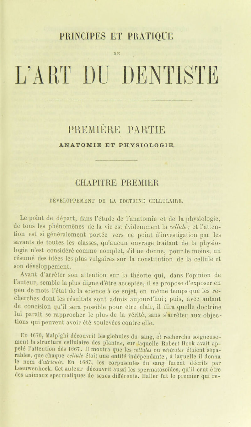 PRINCIPES ET PRATIQUE DE PREMIERE PARTIE ANATOMIE ET PHYSIOLOGIE. CHAPITRE PREMIER DEYELOPPEMENT DE LA DOCTRINE CELLULAIRE. Le point de depart, dans l’etude de l'anatomie et de la pliysiologie, de tous les phenomenes de la vie est evidemment la cellule; et l’atten- tion est si generalement portee vers ce point d’investigation par les savants de toutes les classes, qu’aucun ouvrage traitant de la physio- logic n’est considerd comme complet, s’il ne donne, pour le moins, un resume des idees les plus vulgaires sur la constitution de la cellule et son ddveloppement. Avant d’arrdter son attention sur la theorie cjui, dans l’opinion de l auteur, semble la plus digne d’tHre acceptee, il se propose d’exposer en peu de mots l’dtat de la science a ce sujet, en mdme temps que les re- cherches dont les rdsultats sont admis aujourd’hui; puis, avec autant de concision qu’il sera possible pour Otre clair, il dira quelle doctrine lui parait se rapprocher le plus de la v6rit6, sans s’arrdter aux objec- tions qui peuvent avoir 616 soulevees contre elle. En 1670, Malpighi decouvrit les globules du sang, et rechercha soigneuse- ment la structure cellulaire des plantes, sur laquelle Robert Rook avait ap- pele 1 attention d6s 1G67. 11 montra que les cellules ou vdsicules etaient s6pa- rables, que chaque cellule ctail une entile independante, a laquelle il donna le nom d’ulricule. En 1687, les corpuscules du sang furent decrils par Leeuwenhoek. Cet auteur ddcouvrit aussi les spermatozoides, qu’il crut elre des animaux spermatiques de sexes difl'6renls. Haller fut le premier qui re-