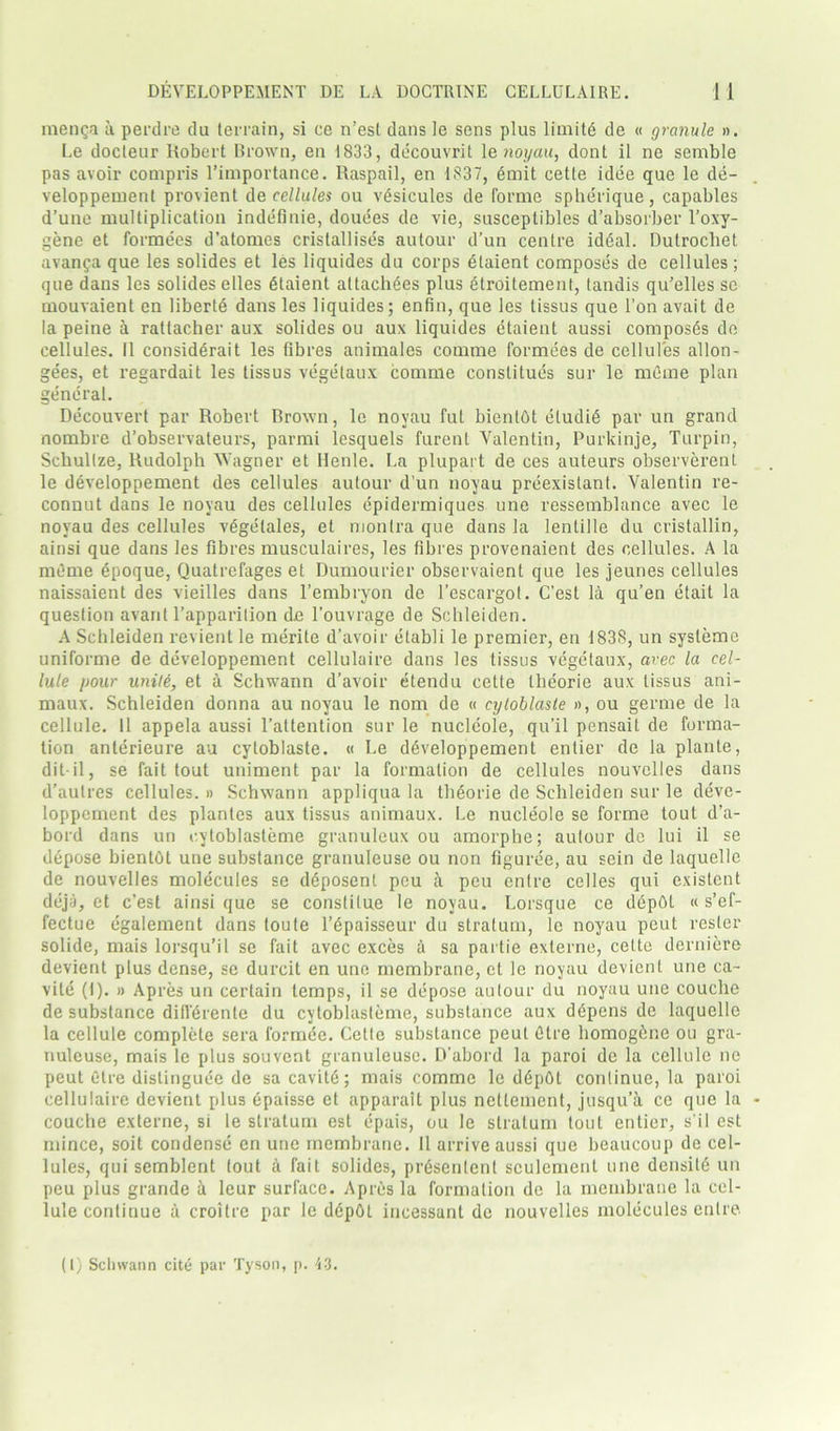 menga a perdre du terrain, si ce n’est dans le sens plus limits de « granule ». Le docteur Robert Brown, en 1833, decouvrit 1 e noyau, dont il ne semble pas avoir compris l’importance. Raspail, en 1837, Smit eette idee que le de- veloppement provient de cellules ou vSsicules de forme spherique, capables d’une multiplication indefinie, douees de vie, susceplibles d’absorber Toxy- gene et formees d’atomes cristallises autour d’un centre ideal. Dutrochet avanga que les solides et les liquides du corps etaient composes de cellules ; que dans les solides elles Staient attachees plus etroitement, tandis qu’elles se mouvaient en liberty dans les liquides; enfin, que les tissus que l’on avait de la peine a rattacher aux solides ou aux liquides etaient aussi composes de cellules. II considerait les fibres animales comme formees de cellules allon- gees, et regardait les tissus vegetaux comme conslitues sur le mcme plan general. Decouvert par Robert Brown, le noyau fut bientbt eludiS par un grand nombre d’observateurs, parmi lesquels furenl Valentin, Purkinje, Turpin, Scbullze, Rudolph Wagner et llenle. La plupart de ces auteurs observerenl le developpement des cellules autour d’un noyau preexislant. Valentin re- connut dans le noyau des cellules epidermiques une ressemblance avec le noyau des cellules vegetales, et monlra que dans la lenlille du cristallin, ainsi que dans les fibres musculaires, les fibres provenaient des cellules. A la mdme epoque, Quatrefages et Dumourier observaient que les jeunes cellules naissaient des vieilles dans l’embryon de l’escargol. C’est la qu’en etait la question avant l’apparilion de l’ouvrage de Schleiden. A Schleiden revient le merile d’avoir etabli le premier, en 1838, un systeme uniforme de developpement cellulaire dans les tissus vegetaux, avec la cel- lule pour unite, et a Schwann d’avoir etendu cette theorie aux tissus ani- maux. Schleiden donna au noyau le nom de « cyloblaste », ou germe de la cellule. 11 appela aussi l’attention sur le nucleole, qu’il pensait de forma- tion anterieure au cyloblaste. « Le developpement entier de la plante, dit-il, se fait tout uniment par la formation de cellules nouvclles dans d’autres cellules. » Schwann appliqua la theorie de Schleiden sur le deve- loppement des plantes aux tissus animaux. Le nucleole se forme tout d’a- bord dans un cyloblasteme granuleux ou amorphe; autour de lui il se depose bientOt une substance granuleuse ou non figuree, au scin de laquelle de nouvelles molecules se ddposent pcu a pcu entre celles qui existent dcja, et c’est ainsi que se constilue le noyau. Lorsque ce depot « s’ef- fectue egalement dans toute l’epaisseur du stratum, le noyau pcut resler solide, mais lorsqu’il se fait avec exces a sa partie externe, cette derniere devient plus dense, se durcit en une membrane, et le noyau devienl une ca- vite (I). » Apres un certain temps, il se depose autour du noyau une couche de substance dill'drente du cyloblasteme, substance aux d6pens de laquelle la cellule complete sera l'ormde. Cette substance peut dtre homogbne ou gra- nuleuse, mais le plus souvent granuleuse. D'abord la paroi de la cellule ne peut C-tre distinguee de sa cavitd; mais comme le d6p0t continue, la paroi cellulaire devient plus epaisse et apparatt plus neltement, jusqu’a ce que la couche externe, si le stratum est epais, ou le stratum tout entier, s’il est mince, soit condense en une membrane. 11 arrive aussi que beaucoup de cel- lules, qui semblent tout a fait solides, pr^sentent sculement une densitd un peu plus grande a leur surface. Apres la formation de la membrane la cel- lule contiuue a croitre par le ddpbt incessant de nouvelles molecules entre. (I) Sclnvann cite par Tyson, p. 43.