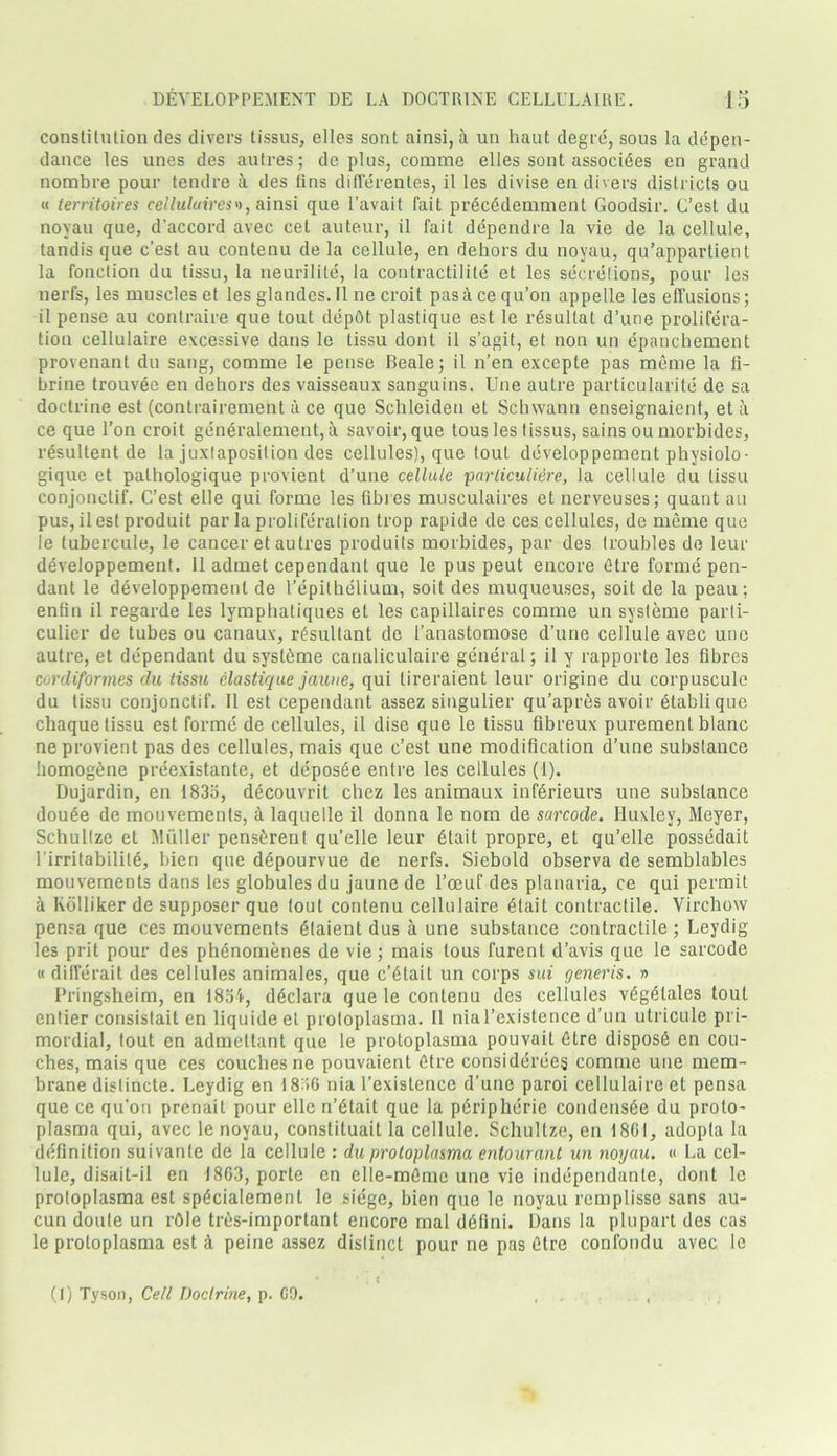 constitution des divers tissus, elles sont ainsi, a un haut degre, sous la depen- dance les unes des autres; de plus, comme elles sont associees en grand nombre pour tendre a des fins differentes, il les divise en divers districts ou « territoires cel lulu ires'), ainsi que l’avait fait precedemment Goodsir. C’esl du noyau que, d'accord avec cet auteur, il fait dependre la vie de la cellule, tandis que c’est au contenu de la cellule, en dehors du noyau, qu’appartient la fonction du tissu, la neurilite, la contractilite et les secretions, pour les nerfs, les muscles et les glandes. Il ne croit pasacequ’on appelle les effusions; il pense au conlraire que tout depftt plastique est le rAsullat d’une prolifera- tion cellulaire excessive dans le tissu dont il s’agit, et non un epanchement provenant du sang, comme le pense Beale; il n’en excepte pas meme la li- brine trouvee en dehors des vaisseaux sanguins. Une autre particularity de sa doctrine est (contrairement a ce que Schleiden et Schwann enseignaient, et a ce que 1’on croit generalement, a savoir, que tous les tissus, sains oumorbides, resultent de la juxlaposilion des cellules), que tout developpement physiolo- gique et palhologique provient d’une cellule parliculiere, la cellule du tissu conjonetif. C’est elle qui forme les fibres musculaires et nerveuses; quant au pus, ilest produit par la proliferation trop rapide de ces cellules, de meme que le (ubercule, le cancer et autres produits morbides, par des troubles de leur developpement. 11 admet cependant que le pus peut encore dtre forme pen- dant le developpement de l’epithelium, soit des muqueuses, soit de la peau; enfin il regarde les lymphatiques et les capillaires comme un sysleme parti- culier de tubes ou canaux, resultant de I’anastomose d’une cellule avec une autre, et dependant du syslhme canaliculaire general; il y rapporte les fibres conliformes du tissu elastique jaune, qui tireraient leur origine du corpuscule du tissu conjonetif. Il est cependant assez singulier qu’apr&s avoir etablique chaque tissu est forme de cellules, il dise que le tissu fibreux purement blanc ne provient pas des cellules, mais que c’est une modification d’une substance homog&ne preexistante, et depos6e entre les cellules (1). Dujardin, en 1835, decouvrit chez les animaux infdrieurs une substance dou£e de mouvements, A laquelle il donna le nom de sarcode. Huxley, Meyer, Schullze et Muller pensArent qu’elle leur Atait propre, et qu’elle possedait l’irritabilite, bien que dApourvue de nerfs. Siebold observa de semblables mouvements dans les globules du jaune de l’oeuf des planaria, ce qui permit a Kdlliker de supposer que lout contenu cellulaire Atait contractile. Virchow pensa que ces mouvements Alaient dus a une substance contractile; Leydig les prit pour des phenomenes de vie; mais tous furenl d’avis que le sarcode « differait des cellules animales, que c’6Lait un corps sui generis. » Pringsheim, en 1854, dAclara que le contenu des cellules vAgAlales tout entier consistait en liquide et protoplasma. Il nial’existence d’un utricule pri- mordial, tout en admettant que le protoplasma pouvail Gtre dispose en cou- ches, mais que ces couches ne pouvaient Atre considerees comme une mem- brane distincte. Leydig en 1836 nia l’existence d’une paroi cellulaire et pensa que ce qu’on prenait pour elle n’Atait que la pAripherie condensAe du proto- plasma qui, avec le noyau, constituait la cellule. Schultze, en 1861, adopla la definition suivante de la cellule : du protoplasmu entourant un noyau. « La cel- lule, disait-il en 1863, porte en elle-mfimc une vie indcpcndanle, dont le protoplasma est sp£cialement le siege, bien que le noyau remplisse sans au- cun doute un rOle tres-important encore mal ddlini. Dans la plupart des cas le proloplasma est A peine assez distinct pour ne pas Ctre confondu avec le