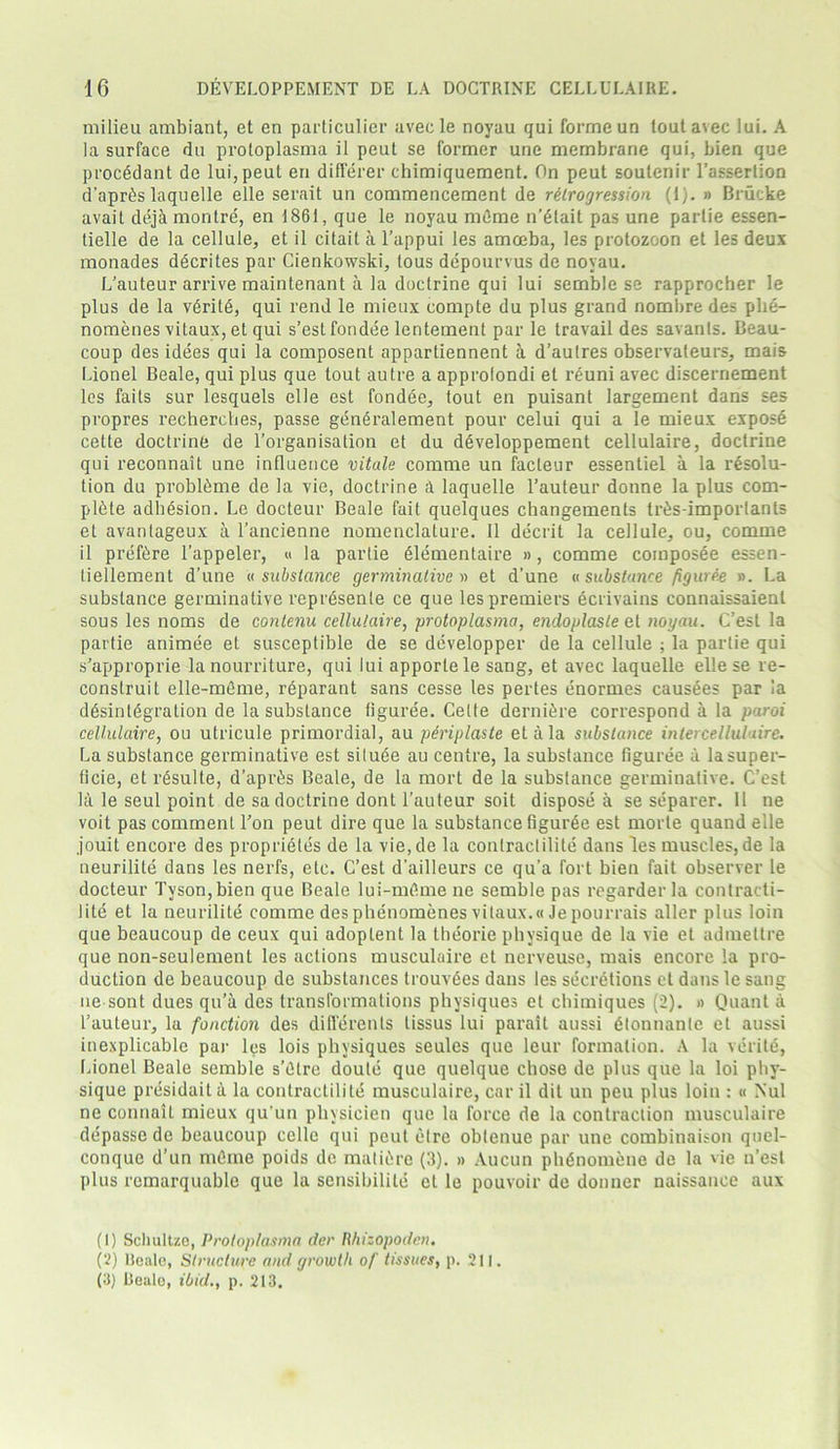 milieu ambiant, et en particulier aveele noyau qui forme un toutavec lui. A la surface du protoplasma il peut se former une membrane qui, bien que procedant de lui, peut en differer chimiquement. On peut soutenir l’assertion d'apr^s laquelle elle serait un commencement de retrogression (1). » Brucke avait deja montre, en 1861, que le noyau mfime n’dlait pas une partie essen- tielle de la cellule, et il citait a l’appui les amoeba, les protozoon et les deux monades ddcrites par Cienkowski, tous depourvus de noyau. L’auteur arrive maintenant a la doctrine qui lui semble se rapprocher le plus de la v6rite, qui rend le mieux compte du plus grand nombre des phe- nomenes vitaux, et qui s’estfondee lentemenl par le travail des savants. Beau- coup des idees qui la eomposent apparliennent a d’autres observateurs, mais Lionel Beale, qui plus que tout autre a approlondi et reuni avec discernement les faits sur lesquels elle est fondee, tout en puisant largement dans ses propres recherches, passe gen6ralement pour celui qui a le mieux expose cette doctrine de l’organisation et du d£veloppement cellulaire, doctrine qui reconnait une influence vitale comme un facteur essentiel a la resolu- tion du probl&me de la vie, doctrine a laquelle l’auteur donne la plus com- plete adhesion. Le docteur Beale fait quelques changements tr£s-imporlants et avanlageux a l’ancienne nomenclature. Il deceit la cellule, ou, comme il preftre l’appeler, « la partie dlementaire », comme composee essen- tiellement d’une a substance germinative » et d’une « substance figuree ». La substance germinative reprdsenle ce que les premiers ecrivains connaissaient sous les noms de contenu cellulaire, protoplasma, encloplasle et noyau. C’est la partie animee et susceptible de se developper de la cellule ; la partie qui s’approprie la nourriture, qui lui apportele sang, et avec laquelle elle se re- construit elle-mfime, reparant sans cesse les pertes enormes causees par ia disintegration de la substance liguree. Cette derniire correspond a la paroi cellulaire, ou utricule primordial, au periplaste eta la substance intercellulaire. La substance germinative est siluee au centre, la substance figuree a lasuper- ficie, et risulte, d’apris Beale, de la mort de la substance germinative. C’est la le seul point de sa doctrine dont l’auteur soit dispose a se separer. 11 ne voit pas comment Ton peut dire que la substance figurie est morte quand elle jouit encore des proprieles de la vie,de la contractilite dans les muscles, de la neurilile dans les nerfs, etc. C’est d’ailleurs ce qu’a fort bien fait observer le docteur Tyson, bien que Beale lui-mflme ne semble pas regarder la contracti- lite et la neurilite comme desphenomenes vitaux.«Jepourrais aller plus loin que beaucoup de ceux qui adoplent la theorie physique de la vie et admettre que non-seulement les actions musculaire et nerveuse, mais encore la pro- duction de beaucoup de substances trouvies dans les secretions ct dans le sang ne sont dues qu’ti des transformations physiques et chimiques (2). » Quant a l’auteur, la function des diflerents tissus lui parait aussi dtonnanle el aussi inexplicable par les lois physiques seules que leur formation. A la verite, Lionel Beale semble s’dlre doule que quelque chose de plus que la loi phy- sique presidaita la contractilite musculaire, car il dit un peu plus loin : « Nul ne connait mieux qu’un pliysicien que la force de la contraction musculaire depasse de beaucoup celle qui peut elre oblenue par une combinaison quel- conque d’un mdme poids de mature (3). » Aucun phdnomene de la vie n’est plus remarquable que la sensibilite ct le pouvoir de donner naissance aux (1) Schultze, Protoplasma der Hhizopodcn. (2) lieale, Structure and growth of tissues, p. 211. (3) Realo, ibid., p. 213.