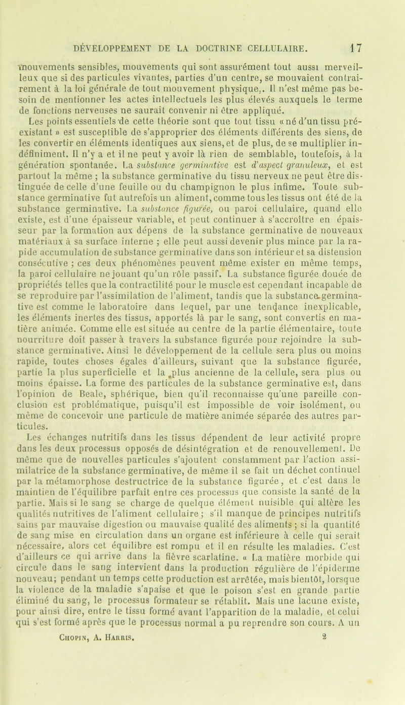 Ynouvements sensibles, mouvements qui sont assurement tout aussi merveil- leux que si des particules vivantes, parties d’un centre, se mouvaient conlrai- rement a la loi generate de tout mouvement physique,. II n’est m6me pas be- soin de mentionner les actes inlellectuels les plus eleves auxquels le terme de fonctions nerveuses ne saurait convenir ni Otre applique. Les points essentiels-de cette thdorie sont que tout tissu « ne d’un tissu pr6- existant » est susceptible de s’approprier des elements differents des siens, de les convertir en elements identiques aux siens, et de plus, de se multiplier in- definiment. II n’y a et il ne peut y avoir la rien de semblable, toutefois, a la generation spontanee. La substance germinative est d'aspect grauuleux, et est partout la m6me ; la substance germinative du tissu nerveux ne peut etre dis- tingue'e de celle d’une feuille ou du champignon le plus infime. Toute sub- stance germinative fut autrefois un aliment,comme tousles tissus ont 616 de la substance germinative. La substance figuree, ou paroi cellulaire, quand elle exisle, est d’une epaisseur variable, et peut continuer & s’accroitre en epais- seur par la formation aux depens de la substance germinative de nouveaux mat6riaux a sa surface interne ; elle peut aussi devenir plus mince par la ra- pide accumulation de substance germinative dans son interieuret sa distension consecutive ; ces deux phenom6nes peuvent m6me exister en meme temps, la paroi cellulaire ne jouant qu’un rOle passif. La substance figuree douee de proprietes telles que la contractilite pour le muscle est cependant incapable de se reproduire par l’assimilation de 1’aliment, tandis que la substance-germina- tive est comme le laboratoire dans lequel, par une tendance inexplicable, les elements inertes des tissus, apportes la par le sang, sont convertis en ma- ture animee. Comme elle est situee au centre de la partie elementaire, toute nourriture doit passer a travel’s la substance figuree pour rejoindre la sub- stance germinative. Ainsi le developpement de la cellule sera plus ou moins rapide, toutes choses egales d’ailleurs, suivant que la substance figuree, partie la plus superficielle et la .plus ancienne de la cellule, sera plus ou moins epaisse. La forme des particules de la substance germinative est, dans l’opinion de Beale, sph6rique, bien qu’il reconnaisse qu’une pareille con- clusion est problematique, puisqu’il est impossible de voir isolement, ou meme de concevoir une particule de mati6re animee separee des autres par- ticules. Les echanges nutritifs dans les tissus dependent de leur activite propre dans les deux processus oppos6s de desintegration et de renouvellemenl. De meme que de nouvelles particules s’ajoutent constammcnt par l’action assi- milatrice de la substance germinative, de m6me il se fait un d6chet conlinuel par la metamorphose destructrice de la substance figuree, el c’est dans le maintien de l’6quilibre parfait enlre ces processus que consiste la sante de la partie. Mais si le sang se charge de quelque el6ment nuisible qui alt6re les qualites nutritives de 1'aliment cellulaire ; s’il manque de principes nutritifs sains par mauvaise digestion ou mauvaise qualite des aliments ; si la quantite de sang mise en circulation dans un organe est inferieure a celle qui serait n6cessaire, alors cet equilibrc est rompu el il en resulte les maladies. C’est d’ailleurs ce qui arrive dans la H6vre scarlatine. « La mali6re morbide qui circule dans le sang intervient dans la production r6guliere de l’cpidenne nouveau; pendant un temps cette production est arr6t6e, mais bientbt, lorsque la violence de la maladie s’apaise et que le poison s’esl en grande partie elimin6 du sang, le processus formateur se retablit. Mais une lacune exisle, pour ainsi dire, entre le tissu forme avant l’apparilion de la maladie, el celui qui s’est forme apres que le processus normal a pu reprendre son cours. A un Chopin, A. Haiuus. 2