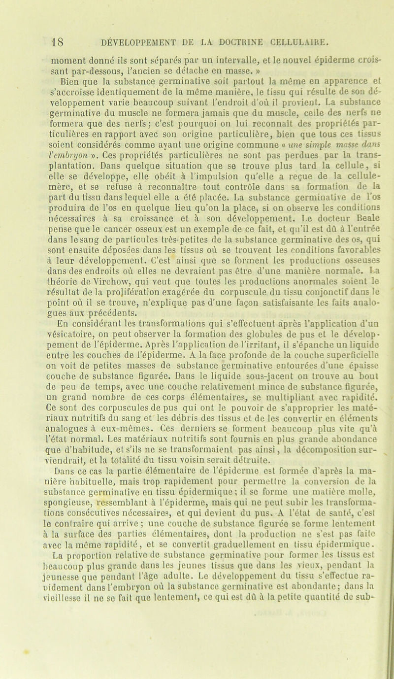 moment donne its sont separds par un intervalle, etlenouvel epiderme crois- sant par-dessous, l’ancien se delache en masse. » Bien que la substance germinative soit parlout la mAme en apparence et s’accroisse identiquement de la mAme maniere, !e tissu qui rAsulte de son de- veloppement varie beaucoup suivant l’endroit d’ou il provient. La substance germinative du muscle ne formera jamais que du muscle, ceile des nerfs ne formera que des nerls; c’est pourquoi on lui reconnait des propriety par- ticuliAres en rapport avec son origine particuliAre, bien que tous ces tissus soienl considers comme ayant une origine commune « une simple masse dans I’embryon ». Ces proprietAs particuliAres ne sont pas perdues par la trans- plantation. Dans quelque situation que se trouve plus tard la cellule, si elle se developpe, elle obeit a l’impulsion qu'elle a regue de la cellule- mere, et se refuse A reconnaitre tout contrAle dans sa formation de la part du tissu dans lequel elle a At£ placAe. La substance germinative de l’os produira de l’os en quelque lieu qu’on la place, si on observe les conditions nAcessaires A sa croissance et A son dAveloppement. Le docteur Beale pense que le cancer osseux est un exemple de ce fait, et qu’il est du A 1’entree dans lesang de particules tr6s-petites de la substance germinative des os, qui sont ensuite depose'es dans les tissus ou se trouvent les conditions favorables A leur developpement. C’est ainsi que se formenl les productions osseuses dans des endroits ou elles ne devraient pas Atre d’une maniAre normale. La theorie de Virchow, qui veut que toutes les productions anormales soient le rAsultat de la proliferation exagAree du corpuscule du tissu conjonctif dans le point ou il se trouve, n’explique pas d’une fagon satisfaisante les faits analo- gues aux precedents. En considerant les transformations qui s’effectuent apres l’application d’un vesicatoire, on peut observer la formation des globules de pus et le develop- pement de l’Apiderme. Apres l’application de l’irritant, il s’Apanche un liquide entre les couches de i’Ap'iderme. A la face profonde de la couche superficielle on voit de petites masses de substance germinative entourees d’une epaisse couche de substance figuree. Dans le liquide sous-jacent on trouve au bout de peu de temps, avec une couche relativement mince de substance figuree, un grand nombre de ces corps elAmentaires, se multipliant avec rapidite. Ce sont des corpuscules de pus qui ont le pouvoir de s’approprier les matd- riaux nutritifs du sang et les debris des tissus et de les convertir en Alements analogues A eux-memes. Ces derniers se forment beaucoup plus vite qu’A l’Atat normal. Les materiaux nutritifs sont fournis en plus grande abondance que d’habilude, els’ils ne se transformaient pas ainsi, la dAcomposilion sur- viendrait, etla tolalite du tissu voisin serait detruite. Dans ce cas la partie elAmentaire de l’Apiderme est formee d’aprAs la ma- niAre nabituelle, mais trop rapidement pour permettre la conversion de la substance germinative en tissu epidermique; il se forme une matiAre molle, spongieuse, ressemblant A l’Apiderme, mais qui ne peut subir les transforma- tions consecutives necessaires, et qui devient du pus. A 1’Alat de saute, c’esl le conlraire qui arrive; une couche de substance figuree se forme lentement A la surface des parties elAmentaires, dont la production ne s’esl pas faitc avec la mCme rapidite, el se converlit graduellement en tissu epidermique. La proportion relative de substance germinative pour former les tissus est beaucoup plus grande dans les jeunes tissus que dans les vieux, pendant la jeunesse que pendant l’age adulte. Le developpement du tissu s’effectue ra- nidement dansl’embryon ou la substance germinative est abondanle; dans la vieillcsso il ne se fait que lentement, ce qui est dA A la petite quantile de sub-