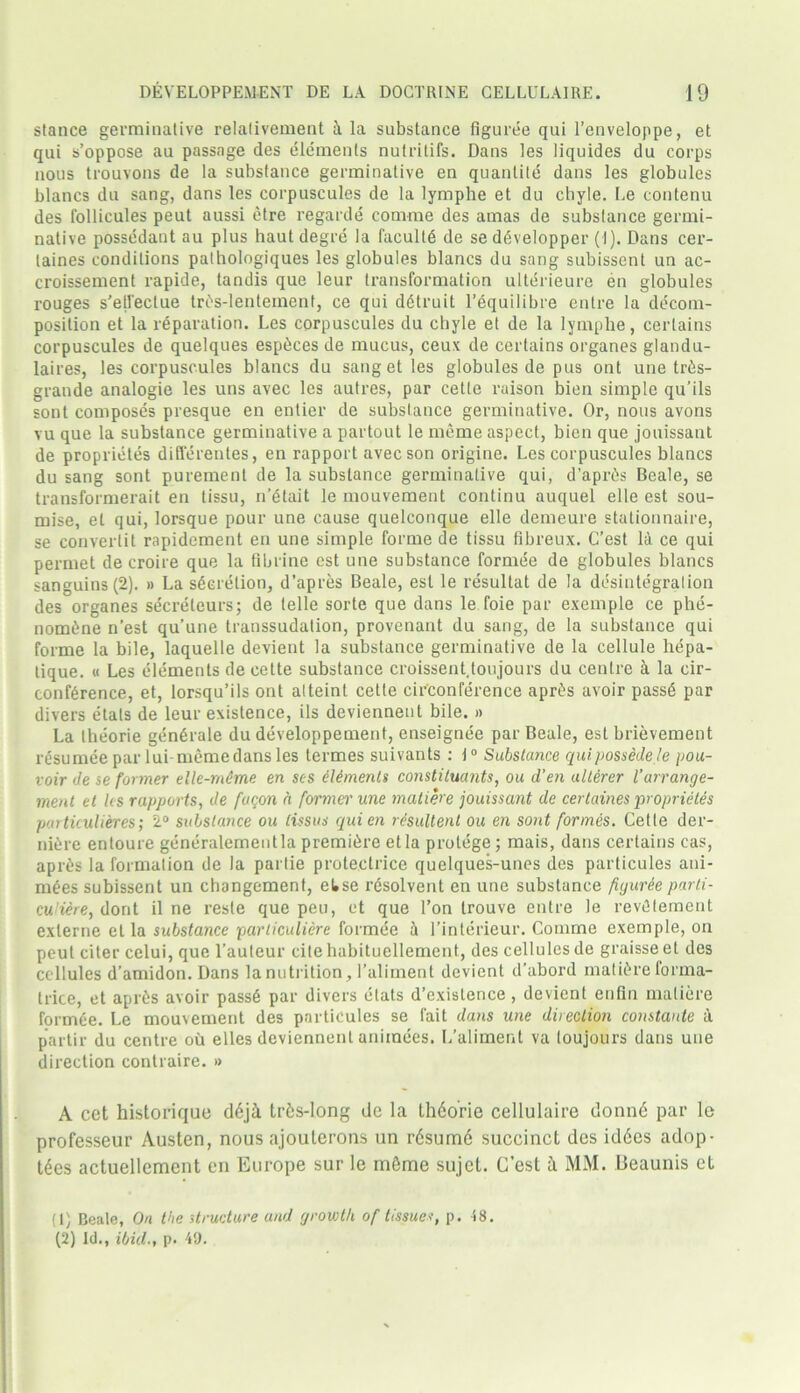 stance germinative relalivement tx la substance figuree qui l’enveloppe, et qui s’oppose au passage des elements nutrilifs. Dans les liquides du corps nous trouvons de la substance germinative en quantile dans les globules blancs du sang, dans les corpuscules de la lymphe et du chyle. Le contenu des lollicules peut aussi etre regarde comme des amas de substance germi- native possedant au plus haut degre la faculty de se ddvelopper (I). Dans cer- taines conditions palhologiques les globules blancs du sang subissent un ac- croissement rapide, tandis que leur transformation ulterieure en globules rouges s'ell'eclue trc's-lentement, ce qui ddtruit l’equilibre entre la decom- position et la reparation. Les corpuscules du chyle et de la lymplie, certains corpuscules de quelques espikes de mucus, ceux de certains organes glandu- laires, les corpuscules blancs du sang et les globules de pus ont une tr£s- grande analogic les uns avec les autres, par cetle x-aison bien simple qu’ils sont composes presque en entier de substance germinative. Or, nous avons vu que la substance germinative a partout le meme aspect, bien que jouissant de proprietes differentes, en rapport avec son origine. Les corpuscules blancs du sang sont purement de la substance germinative qui, d’apr^s Beale, se transformerait en tissu, n’etait le mouvement continu auquel elle est sou- mise, et qui, lorsque pour une cause quelconque elle demeure stationnaire, se converlit rapidement en une simple forme de tissu fibreux. C’est la ce qui permet de croire que la flbrine est une substance formee de globules blancs sanguins(2). » La secretion, d’apres Beale, est le x’esultat de la disintegration des organes secreteurs; de telle sorte que dans le foie par exemple ce phe- nomine n’est qu’une transsudation, provenant du sang, de la substance qui forme la bile, laquelle devient la substance germinative de la cellule hepa- tique. « Les elements de cette substance croissent.toujours du centre a la cir- confirence, et, lorsqu’ils ont alteint cette circonference apris avoir passd par divers etats de leur existence, ils deviennent bile. » La theorie generate du developpement, enseignee par Beale, est brievement resumee par lui- meme dans les termes suivants : t° Substance qui possedele pou- voir de se former elle-m6me en scs elements constituants, ou d’en alterer l’arrange- ment et les rapports, de facon a former une matib'e jouissant de certaines proprietes particulieres; 2° substance ou lissus qui en resultent ou en sont formes. Cette der- niere entoure generalemeutlapremiere etla protege; mais, dans certains cas, apris la formation de la parlie proteclrice quelques-unes des particules ani- mees subissent un changement, etse resolvent en une substance figuree parti- cu'iere, dont il ne resle que peu, et que l’on trouve entre le revdtement exlerne etla substance particuliere formee 1 l’interieur. Comme exemple, on peut citer celui, que l’auleur cite habituellement, des cellules de graisse et des cellules d’amidon. Dans la nutrition , l’aliment devient d’abord mature forma- trice, et aprds avoir pass6 par divers etats d’exislence , devient enfin matiere formee. Le mouvement des particules se fait dans une direction constants A partir du centre ou elles deviennent animees. L’aliment va loujours dans une direction contraire. » A cet historique d6jl tr&s-long de la th6orie cellulaire donnd par le professeur Austen, nous ajouterons un r6sum6 succinct des id6es adop- tees actuellement en Europe sur le mfime sujet. G’est a MM. Beaunis et (1) Beale, On the structure and growth of tissues, p. 48. (2) Id., ibid., p- 49.