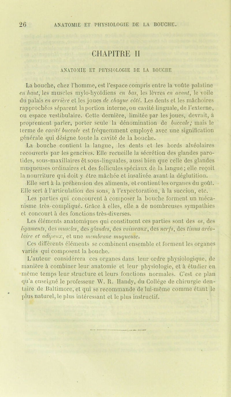 CHAPITRE II ANATOMIE ET PIIYSIOLOGIE DE LA BOUCHE Labouclie, cliez l’homme, est l’espacecompris entre la votite palatine en haut, les muscles mylo-hyokliens en bas, les levres en avant, le voile du palais en arriere et les joues de chaque cdte. Les dents et les mlchoires rapprochdes sdparent la portion interne, ou cavite linguale, de l’externe, ou espace vestibulaire. Cette dernidre, limitee par les joues, devrait, a propremenl parler, porter seule la denomination de buccale; mais le lerme de cavite buccale esL frequemment employd avec une signification generate qui ddsigne toute la cavite de la boucbe. La boucbe contient la langue, les denis et les bords alvdolaires reconverts par les gencives. Elle recueille la secretion des glandes paro- tides, sous-maxillaires et sous-linguales, aussibien que celle des glandes muqueuses ordinaires et des follicules spdciaux de la langue; elle reqoil la nourrilure qui doit y etre macbee el insalivde avant la deglutition. Elle sertl la prehension des aliments, et contient les organes du gout. Elle sert 1 l’arliculalion des sons, 1 Eexpectoration, & la succion, etc. Les parties qui concourenl h composer la boucbe torment un meca- nisme lres-compliqu6. Grice 1 elles, elle a de nombreuses sympathies et concourt 1 des fonctions tres-diverses. Les elements anatomiques qui constituent ces parties sont des os, des ligaments, des muscles, des glandes, des vaisseaux, des nerfs, des tissus arco- Iciire et adipeux, et une membrane muqueusc. Ces differenls elements se combinent ensemble et torment les organes varies qui composenl la bouche. L’auteur considcrera ces organes dans leur ordre pbysiologique, de maniere 1 combiner leur anatomic et leur physiologie, et a 6tudier en meme temps leur structure et leurs fonctions normales. C’est ce plan qu’a enseignd le professeur W. It. Handy, du College de chirurgie den- taire de Baltimore, et qui se recommande de lui-mfime comme elanl le plus naturel, le plus intdressant et le plus inslruclif.