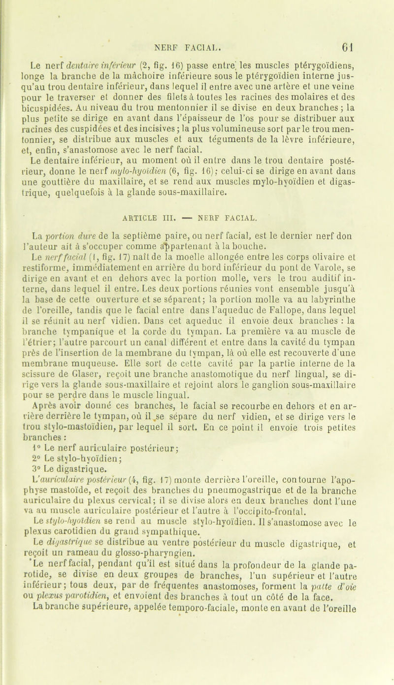 Le nerf dentaire inferieur (2, fig. 16) passe entitles muscles pterygoi'diens, longe la branche de la machoire inferieure sous le pterygoidien interne jus- qu’au trou dentaire inferieur, dans lequel il entre avec une artere et line veine pour le traverser el donner des filets toules les racines des molaires et des bicuspidees. Au niveau du trou mentonnier il se divise en deux branches; la plus petite se dirige en avant dans l’epaisseur de l’os pour se distribuer aux racines des cuspidees et des incisives; la plus volumineuse sort par le trou men- tonnier, se distribue aux muscles et aux teguments de la l<)vre inferieure, et, enfin, s’anastomose avec le nerf facial. Le dentaire inferieur, au moment ou il entre dans le trou dentaire postd- rieur, donne le nerf mylo-hyoidien (6, fig. 16); celui-ci se dirige en avant dans une goutttere du maxillaire, et se rend aux muscles mylo-hyoidien et digas- trique, quelquefois a la glande sous-maxillaire. ARTICLE III. — NERF FACIAL. La portion dure de la septi£me paire, ou nerf facial, est le dernier nerf don l’auteur ait a s’occuper comme a'fipartenant alabouche. Le nerf facial (I, fig. 17) naitde la moelle allongee entre les corps olivaire et restiforme, immediatement en arri&re du bord inferieur du ponl de Varole, se dirige en avant et en dehors avec la portion molle, vers le trou auditif in- terne, dans lequel il entre. Les deux portions reunies vont ensemble jusqu’a la base de cette ouverture et se sdparent; la portion molle va au labyrinthe de l’oreille, tandis que le facial entre dans l’aqueduc de Fallope, dans lequel il se reunit au nerf vidien. Dans cet aqueduc il envoie deux branches : la branche tympanique et la corde du tympan. La premiere va au muscle de l’etrier; l’autre parcourt un canal different et entre dans la cavite du tympan pr£s de l’insertion de la membrane du tympan, la ou elle est recouverte d une membrane muqueuse. Elle sort de cette cavite par la parlie interne de la scissure de Glaser, regoit une branche anastomotique du nerf lingual, se di- rige vers la glande sous-maxillaire et rejoint alors le ganglion sous-maxillaire pour se perdre dans le muscle lingual. Aprfes avoir donne ces branches, le facial se recourbe en dehors et en ar- rive derri^re le tympan, ou il.se separe du nerf vidien, et se dirige vers le trou stylo-mastoidien, par lequel il sort. En ce point il envoie trois petites branches: t° Le nerf auriculaire posterieur; 2° Le stylo-hyoidien; 3° Le digastrique. L’ auriculaire posterieur (4, fig. IT) monte derriere l’oreille, contourne l’apo- physe mastoide, et regoit des branches du pneumogaslrique et de la branche auriculaire du plexus cervical; il se divise alors en deux branches dont l’une va au muscle auriculaire posterieur et l’autre a I’occipito-frontal. Le stylo-hyoidien se rend au muscle stylo-hyoidien. 11 s’anastomose avec le plexus carotidien du grand sympathique. Le diyaslrique se distribue au ventre posterieur du muscle digastrique, et regoit un rameau du glosso-pharyngien. Le nerf facial, pendant qu’il est situe dans la profondeur de la glande pa- rotide, se divise en deux groupes de branches, l’un supdrieur et 1’autre inferieur; tous deux, par de frequentes anastomoses, forment la palte d’oie ou plexus parotidien, et envoient des branches a tout un cotd de la face. La branche superieure, appelde temporo-faciale, monte en avant de l'oreille