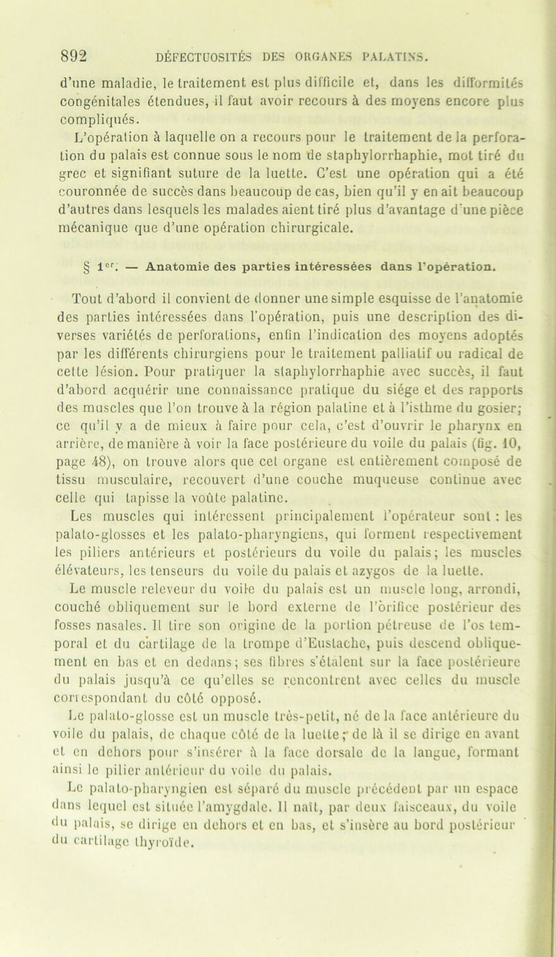 d’une maladie, le traitement esl plus difficile et, dans les difformites congenitales dtendues, il faut avoir recours ft des rnoyens encore plus compliquds. L’operalion & laquelle on a recours pour le traitement de la perfora- tion du palais est connue sous le nom de staphylorrhaphie, mot tird du grec et signifiant suture de la luetle. G’esl une operation qui a etd couronnee de succes dans beaucoup de cas, bien qu’il y en ait beaucoup d’autres dans lesquels les malades aienttird plus d’avantage d’une pidee mdcanique que d’une opdralion chirurgicale. § icr. — Anatomie des parties interessees dans l’operation. Tout d’abord il convient de donner une simple esquisse de l’anatomie des parties intdressdes dans l’opdration, puis une description des di- verses varidtds de perforations, enfin l’indicalion des moyens adoptes par les diffdrents chirurgiens pour le traitement pallialif ou radical de celte lesion. Pour pratiquer la staphylorrhaphie avec succes, il faut d’abord acqudrir une connaissance pratique du siege et des rapports des muscles que l’on trouve ft la rdgion palatine et a l’isthme du gosier; ce qu’il v a de mieux ft faire pour cela, e’est d’ouvrir le pharynx en arriere, de maniere ft voir la face posterieure du voile du palais (fig. 10, page 48), on trouve alors que cet organe esl enticement compose de tissu musculaire, recouvert d’une couche muqueuse continue avec cel le qui tapisse la voute palatine. Les muscles qui inldressent principalement l’operateur sonl: les palato-glosses et les palato-pharyngicns, qui forment respectivement les piliers antdrieurs et postdrieurs du voile du palais; les muscles dldvaleurs, les tenseurs du voile du palais et azygos de la luetle. Le muscle releveur du voile du palais est un muscle long, arrondi, couclid obliquement sur le bord exlerne de l’orifice posterieur des fosses nasales. 11 Lire son origine de la portion petreuse de 1’os tem- poral et du cartilage de la Irompe d’Euslache, puis descend oblique- ment en has et en dedans; ses fibres s’dtalcnt sur la face posterieure du palais jusqu’ft ce qu’elles sc rencontrent avec celles du muscle conespondant du c£>l6 opposd. Le palato-glosse est un muscle tres-pelit, nd de la face anldricure du voile du palais, de ehaque c6l6 de la luclte,-dc lh il sc dirige en avant el en dehors pour s’insdrer la face dorsalc de la languc, formant ainsi le pi 1 ier anldricur du voile du palais. Le palato-pharyngieu esl sdpard du muscle precedent par un espace dans lequel est situde 1’amygdale. 11 nait, par deux faisceaux, du voile du palais, se dirige en dehors et en has, et s’ins&re au bord posterieur du cartilage thyroide.