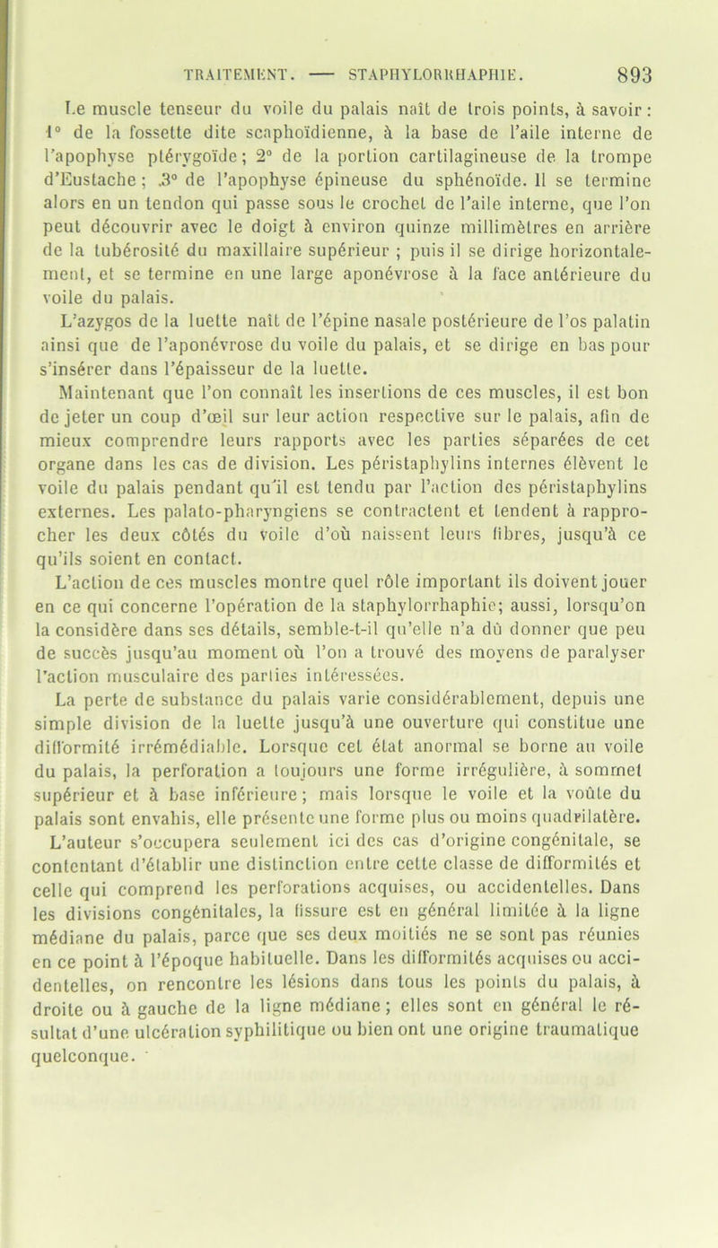 I.e muscle tenseur du voile du palais nait de trois points, k savoir: •1° de la fossette dite scnpho'idienne, it la base de l’aile interne de l’apophyse ptdrvgoide; 2° de la portion cartilagineuse de la trompe d’Eustache; .3° de l’apophyse dpineuse du sphdnoide. 11 se termine alors en un tendon qui passe sous le crochet de l’aile interne, que Ton peut ddcouvrir avec le doigt & environ quinze millimdlres en arridre de la lubdrositd du maxillaire supdrieur ; puis il se dirige horizontale- menl, et se termine en une large apondvrose & la lace antdrieure du voile du palais. L’azygos de la luelte nait de lupine nasale postdrieure de l’os palatin ainsi que de l’apondvrose du voile du palais, et se dirige en bas pour s’insdrer dans Pdpaisseur de la luetle. Maintenant que Ton connait les insertions de ces muscles, il est bon de jeter un coup d’ceil sur leur action respective sur le palais, afin de mieux comprendre leurs rapports avec les parties separdes de cet organe dans les cas de division. Les pdristaphylins internes dldvent le voile du palais pendant qull est tendu par Paction des pdristaphylins externes. Les palato-pharyngiens se conlractent et lendent k rappro- cher les deux cdles du voile d’ou naissent leurs fibres, jusqu’i ce qu’ils soient en contact. L’aclion deces muscles montre quel r6le important ils doiventjouer en ce qui concerne Popdration de la staphylorrhaphie; aussi, lorsqu’on la considdre dans ses details, semble-t-il qu’elle n’a du donner que peu de suceds jusqu’au moment oil l’on a trouve des movens de paralyser Paction musculairc des parties intdressees. La perte de substance du palais varie considdrablcment, depuis une simple division de la lueLle jusqu’d une ouverture qui constitue une difformitd irrdmddiable. Lorsquc cet dlat anormal se borne an voile du palais, la perforation a toujours une forme irrdgulidre, a somrnet supdrieur et & base infdrieure; mais lorsque le voile et la voute du palais sont envahis, elle prdsenteune forme plus ou moins quadrilatdre. L’auteur s’occupera seulement ici des cas d’origine congdnitale, se conlentant d’dtablir une distinction cntre cette classe de difformilds et cello qui comprend les perforations acquises, ou accidenlelles. Dans les divisions congdnitalcs, la fissure est en gdndral limitde ii la ligne mddiane du palais, parce que ses deux moities ne se sont pas rdunies en ce point it Pdpoque habituelle. Dans les difformitds acquises ou acci- dentelles, on rencontre les ldsions dans tous les points du palais, k droite ou i gauche de la ligne mddiane; elles sont en gdndral le rd- sultat d’une ulcdration syphilitique ou bien onl une origine traumatique quelconque. '