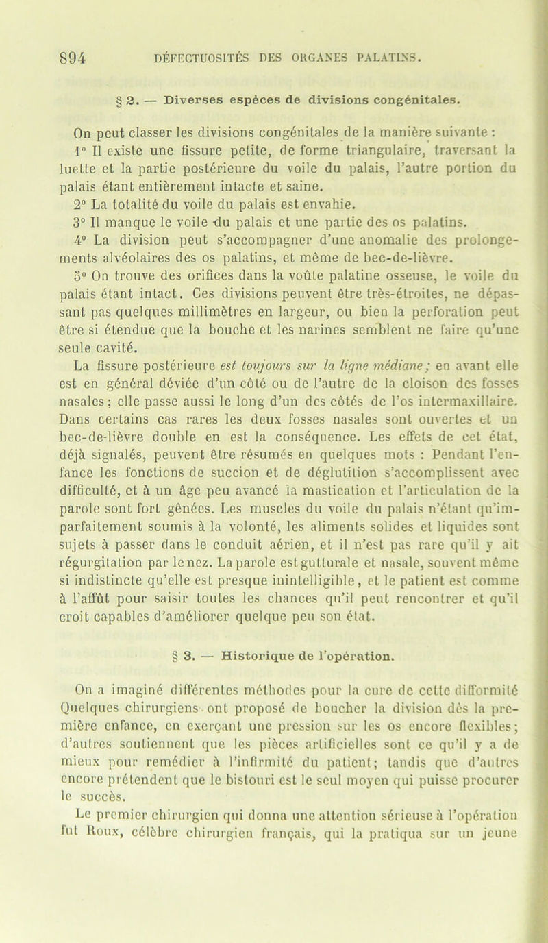 §2. — Diverses esp6ces de divisions congenitales. On peut classer les divisions congdnitales de la maniere suivante : 1° II existe une fissure petite, de forme triangulaire, traversant la luette et la parlie posterieure du voile du palais, l’autre portion du palais etant entiSrement intacte et saine. 2° La tolalite du voile du palais est envahie. 3° II manque le voile -du palais et une parlie des os palatins. 4° La division peut s’accompagner d’une anomalie des prolonge- ments alv6oIaires des os palatins, et m6me de bec-de-li&vre. 5° On trouve des orifices dans la voute palatine osseuse, le voile du palais etant intact. Ces divisions peuvent 6tre trfes-dtroites, ne depas- sant pas quelques millimetres en largeur, ou bien la perforation peut Sire si etendue que la bouche et les narines semblent ne faire qu’une seule cavitd. La fissure posterieure est ton jours sur la ligne mediane; en avant elle est en general ddvide d’un cote ou de l’autre de la cloison des fosses nasales; elle passe aussi le long d’un des cotes de l’os intermaxillaire. Dans certains cas rares les deux fosses nasales sont ouvertes tt un bec-de-lievre double en est la consequence. Les effels de cet elat, d6j4 signalds, peuvent fitre resumes en quelques mots : Pendant l’eu- fance les fonctions de succion et de deglutition s’accomplissent avec difficult^, et & un 4ge peu avancd ia mastication et l’articulation de la parole sont fort gendes. Les muscles du voile du palais n’etant qu’im- parfaitement soumis 4 la volonte, les aliments solides el liquides sont sujets 4 passer dans le conduit adrien, et il n’est pas rare qu’il y ait regurgitation par lenez. La parole estgutlurale et nasale, souvent mfime si indislincle qu’elle est presque ininlelligible, et le patient est comme 4 l’aflut pour saisir toules les chances qu’il peut renconlrer et qu’il croit capables d’ameiiorer quelque peu son etat. § 3. — Historique de l’operation. On a imagine diflerenles metbodes pour la cure de cetle difformite Quelques chirurgiens ont propose de bouchcr la division des la pre- miere cnfance, en exergant une pression sur les os encore flexibles; d’autres soutiennent que les pieces arlificielles sont cc qu’il y a de mieux pour remedicr 4 l’infirmite du patient; tandis que d’autres encore pretendent que le bistouri est le scul moycn qui puisse procurer le succes. Le premier chirurgien qui donna une attention s6ricuse 4 l’op6ralion lut Iloux, cdiebrc chirurgien frantjais, qui la pratiqua sur un jcune