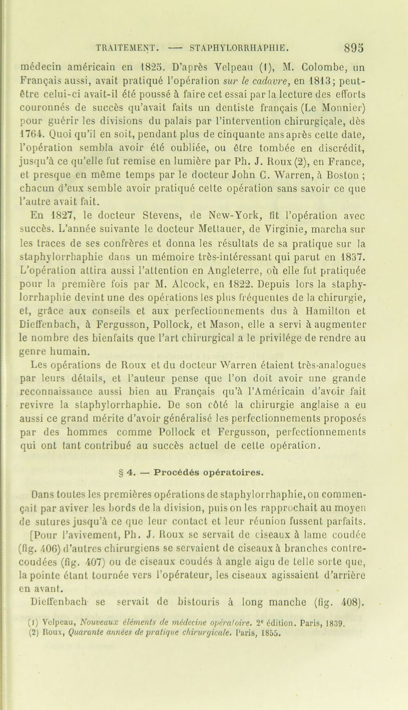 mbdecin ambricain en 1825. D’aprbs Yelpeau (I), M. Colombe, un Frangais aussi, avait pratiqub l’operalion s«r le cadavre, en 1813; peut- btre celui-ci avait-il ble poussb h faire cet essai par la lecture des efforts couronnbs de suecbs qu’avait faits un dentisle frangais (Le Monnier) pour gubrir les divisions du palais par l’intervention chirurgigale, dbs 1764. Quoi qu’il en soit, pendant plus de cinquante ansaprbs celte date, l’opbration sembla avoir etb oublibe, ou btre tombbe en discredit, jusqu’ci ce qu’elle J'ut remise en lumibre par Ph. J. Roux (2), en France, et presque en mbme temps par le docteur John C. Warren, Boston ; chacun d’eux semble avoir pratiqub celte opbration sans savoir ce que l’autre avait fait. En 1827, le docteur Stevens, de New-York, fit l’operalion avec succbs. L’annee suivante le docteur Mettauer, de Yirginie, marcha sur les traces de ses confrbres et donna les rbsultats de sa pratique sur la staphylorrbaphie dans un mbmoire trbs-intbressant qui parut en 1837. L’operation allira aussi l’attention en Angleterre, oil elle fut pratiqube pour la premiere fois par M. Alcock, en 1822. Depuis lors la staphy- lorrhaphie devint une des operations les plus frbquentes de la chirurgie, et, giAce aux conseils et aux perfectionnements dus ii Hamilton et Dieffenbach, b Fergusson, Pollock, et Mason, elle a servi h augmenter le nombre des bienfaits que Fart chirurgical a le privilbge de rendre an genre humain. Les opbrations de Roux et du docteur Warren btaient trbs-analogues par leurs dblails, et l’auteur pense que Ton doit avoir une grande reconnaissance aussi bien au Frangais qu’ii l’Ambricain d’avoir fait revivre la slaphylorrhaphie. De son c6tb la chirurgie anglaise a eu aussi ce grand mbrite d’avoir gbnbralise les perfeclionnements proposbs par des hommes comme Pollock et Fergusson, perfectionnements qui ont tant contribub au succbs actuel de celte opbration. § 4. — Proc6d6s op^ratoires. Dans toutes les premibres opbrations de staphylorrhaphie,on commen- gait par aviver les bords de la division, puis on les rapprochait au moyen de sutures jusqu’i ce que leur contact et leur rbunion fussent parfaits. [Pour l’avivement, Ph. J. Roux sc servait de ciseaux h lame coudbe (fig. 106) d’autres chirurgiens se servaient de ciseaux 1 branches conlre- coudbes (fig. 407) ou de ciseaux coudbs ii angle aigu de telle sorte que, lapointe blant tournbe vers l’opbrateur, les ciseaux agissaient d’arribre en avant. Dieffenbach se servait de bistouris a long manche (fig. 408). (j) Velpeau, Nouveaux Aliments de medecine opdraloire. 2° Edition. Paris, 1839. (2) Roux, Quarante armies de pratique chirurgicale. Paris, 1855.