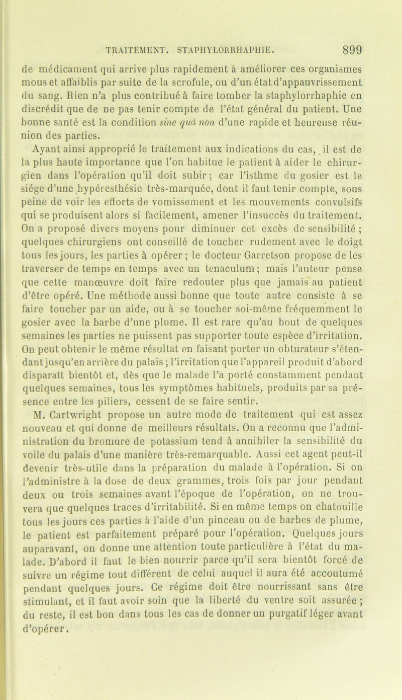 de medicament qui arrive plus rapidement a ameliorer ces organismes mouset aifaiblis par suite de la scrofule, ou d’un etatd’appauvrissement du sang. Rien n’a plus contribu6ct faire tomber la slaphylorrhaphie en discredit que de ne pas tenir compte de l’etat general du patient. Une bonne sante est la condition sine qua, non d’une rapide et heureuse reu- nion des parties. Ayant ainsi approprie le traitement aux indications du cas, il est de la plus haute importance que Ton habitue le patient h aider le chirur- gien dans l’operation qu’il doit subir; car l’isthme du gosier est le siege d’une _hyp6resth6sie tr6s-marqu6e, dont il faut tenir compte, sous peine de voir les efforts de vomissement et les mouvements convulsifs qui se produisent alors si facilement, amener l’insucces du traitement. On a propose divers moyens pour diminuer cet exeks de sensibility ; quelques cbirurgiens ont conseilie de toucher rudement avec le doigt tous les jours, les parties & op£rer; le docleur Garretson propose de les traverser de temps en temps avec un tenaculum; mais l’auteur pense que cette manoeuvre doit faire redouter plus que jamais au patient d’etre op4ry. Une m£thode aussi bonne que toute autre consiste h se faire toucher par un aide, ou k se toucher soi-mSme fr6quemment le gosier avec la barbe d’une plume. Il est rare qu’au bout de quelques semaines les parties ne puissent pas supporter toute espkee d’irritalion. On peut obtenir le mfime resultat en faisant porter un obturateur s’eten- dant jusqu’en arrifere du palais ; l’irritation que l’appareil produit d’abord disparait bient&t et, dks que le malade l’a porte constamment pendant quelques semaines, tousles symptdmes habituels, produits par sa pre- sence entre les piliers, cessent de se faire sentir. M. Cartwright propose un autre mode de traitement qui est assez nouveau et qui donne de meilleurs r4sultats. On a reconnu que l’admi- nistration du bromure de potassium tend k annihiler la sensibilite du voile du palais d’une maniferc trfes-remarquable. Aussi cet agent pcut-il devenir trAs-utile dans la preparation du malade h l’operation. Si on l’administre h la dose de deux grammes, trois fois par jour pendant deux ou trois semaines avant l’epoque de l’operation, on ne trou- vera que quelques traces d’irritabilite. Si en mfime temps on chalouille tous les jours ces parties k l’aide d’un pinceau ou de barbes de plume, le patient est parfaitement prepare pour l’operalion. Quelques jours auparavanl, on donne une attention toute parliculiere k l’6tat du ma* lade. D’abord il faut le bien nourrir parce qu’il sera bientbt force de suivre un regime tout different de celui auquel il aura et6 accouium6 pendant quelques jours. Ce regime doit Stre nourrissant sans 6tre stimulant, et il faut avoir soin que la liberty du venire soil assur6e ; du reste, il est bon dans tous les cas de donner un purgalif leger avant d’operer.