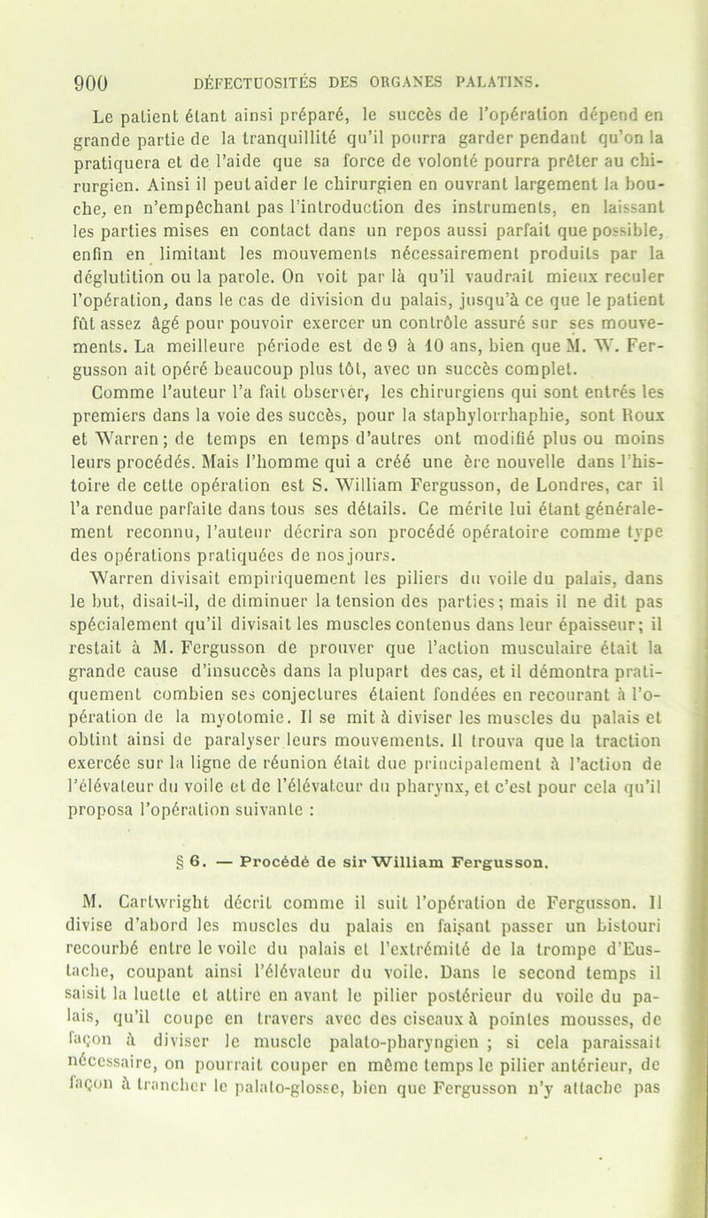 Le patient 6lant ainsi prdpard, le succfes de l’opdration depend en grande partie de la tranquillitd qu’il ponrra garder pendant qu’on la pratiquera et de l’aide que sa force de volonle pourra prdter au chi- rurgien. Ainsi il peutaider le chirurgien en ouvrant largement la bou- che, en n’empfichant pas ^introduction des instruments, en laissant les parties mises en contact dans un repos aussi parfait que possible, enfin en limitant les mouvemenls ndcessairement produits par la deglutition ou la parole. On voit par la qu’il vaudrait mieux reculer Fopdration, dans le cas de division du palais, jusqu’k ce que le patient ful assez kgd pour pouvoir exercer un contrble assure sur ses mouve- ments. La meilleure pdriode est de 9 k 10 ans, bien queM. W. Fer- gusson ait opdrd beaucoup plus t6t, avec un succds complet. Comme l’auteur l’a fait observer, les chirurgiens qui sont entres les premiers dans la voie des succds, pour la staphylorrhaphie, sont Roux et Warren; de temps en temps d’autres ont moditie plus ou moins leurs procddds. Mais I’liomme qui a crdd une ere nouvelle dans Fhis- toire de cette operation est S. William Fergusson, de Londres, car il l’a rendue parfaite dans tous ses details. Ce merite lui etant gdndrale- ment reconnu, l’auteur decrira son procdde opdratoire comme type des operations praliqudes de nos jours. Warren divisait empiriquement les piliers du voile du palais, dans le but, disait-il, de diminuer la tension des parties; mais il ne dil pas spdcialement qu’il divisait les muscles contenus dans leur epaisseur; il restait a M. Fergusson de prouver que Faction musculaire dtait la grande cause d’insuccds dans la plupart des cas, et il ddmontra prali- quement combien ses conjectures dtaient fondees en recourant k l’o- pdralion de la myotomie. Il se mit k diviser les muscles du palais et obtint ainsi de paralyser leurs mouvemenls. 11 Irouva que la traction exercde sur la ligne de reunion dtait due principalement k Faction de l’dldvaleur du voile et de l’dldvateur du pharynx, et c’est pour cela qu’il proposa Fopdration suivanle : § 6. — Procdd6 de sir William Fergusson. M. Cartwright ddcril comme il suit Fopdration de Fergusson. Il divise d’abord les muscles du palais en faisanl passer un bistouri recourbd cntre le voile du palais el Fcxtrdmild de la trompe d’Eus- lache, coupant ainsi l’dldvateur du voile. Dans le second temps il saisil la luelte et attire en avant le pilier postdrieur du voile du pa- lais, qu’il coupe en leavers avec des ciseaux k poinles mousses, de fagon k diviser le muscle palato-pbaryngien ; si cela paraissait ndcessaire, on pourrait couper en inOmc temps le pilier anlericur, de laqon k trancher le palato-glossc, bien que Fergusson n’y attache pas