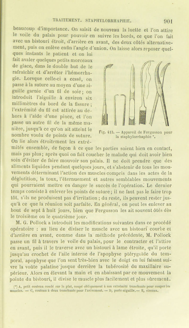 beaucoup d’importance. On saisit de nouveau la 1 uette et Ton attire le voile du palais pour pouvoir en suivre les bords, ce que Ton fait avec un bistouri 6troit, d’arribre en avant, des deux chtes alternalive- nient, puis on enlSve enfin 1 angle d’union. On laisse alors reposer quel- ques instants le patient el on lui fait avaler quelques petits morceaux de glace, dans le double but de le rafraichir et d’arrfiler rh^morrha- gie. Lorsque celle-ci a cess6, on passe a la suture au moyen d’une ai- guille garnie d’un fll de soie; on introduit l’aiguille h environ six millimetres du bord de la fissure ; rextremitS du fil est attirge au de- hors h l’aide d’une pince, et l’on passe un autre fil de la m6me ma- nure, jusqu’k ce qu’on ait atteint le nombre voulu de points de suture. On lie alors £troitement les extre- mity ensemble, de faqon it ce que les parties soient bien en contact, mais pas plus; aprfes quoi on fait coucher le malade qui doit avoir bien (*) Fig. 413. — Appareil de Fergusson pour la staphylorrhaphie *. soin d’6viter de faire mouvoir son palais. II ne doit prendre que des aliments liquides pendant quelques jours, ets’abstenir de tous les mou- vements determinant Taction des muscles compris dans les actes de la deglutition, la toux, l’6ternuement et autres semblables mouvemenls qui pourraient meltre en danger le succbs de l’op6ration. Le dernier temps consiste i enlever les points de suture; il ne faut pas le faire trop t6t, s’ils ne produisent pas d’irritation ; du resle, ils peuvent rester jus- qu’i ce que la rdunion soit parfaite. En general, on pent les enlever au bout de sept 4 huit jours, bien que Fergusson les ait souvent 6tds des le troisieme ou le qualrifeme jour. M. G. Pollock a introduit les modifications suivantes dans ce proc6dd operatoire : au lieu de diviscr le muscle avec un bistouri courbe et d’arri5re en avant, comme dans la m6thode prec6dente, M. Pollock passe un fil h travers le voile du palais, pour le conlracler el l’attire en avant, puis il le traverse avec un bistouri h lame 6troite, qu’il porle jusqu’au crochet de l’aile interne de l’apophyse pttSrygoide du tem- poral. apophyse que 1’on sentlffes-bien avec le doigt en lui faisant sui- vre la voute palatine jusque derrifire la tubdrosil6 du maxillaire su- p6rieur. Alors en Levant la main et en abaissant par ce mouvement la pointe du bistouri, il divise le muscle plus facilement et plus sftrement. (*) A, petit couteau coudd sur lc plat, coupd obliquement a son cxlrdmitd tranchante pour couperlos muscles. — C, couteau a deux tranchants pour l'avivcment. — D, portc-aiguillc.— E, ciscaux.