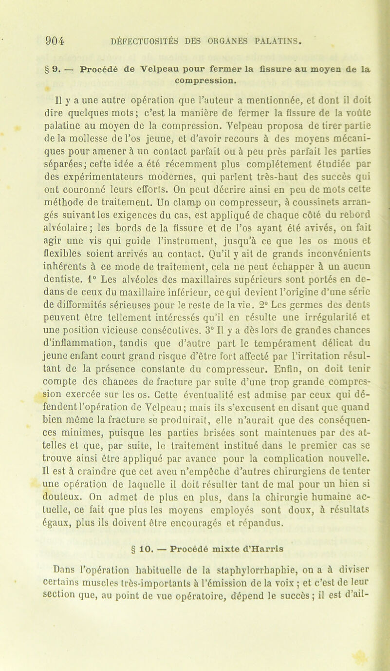 § 9. — Proc6de de Velpeau pour fermer la fissure au moyen de la compression. II y a une autre operation que I’auteur a mentionnde, et dont il doit dire quelques mots; c’est la maniere de fermer la Assure de la voule palatine au moyen de la compression. Velpeau proposa de tirer partie de la moilesse del’os jeune, et d’avoir recours h des moyens m£cani- ques pour amener h un contact parfait ou & peu pres parfait les parties s6par6es; cette idee a et6 rdcemment plus complement etudiee par des expdrimenlateurs modernes, qui parlent trfes-haut des succes qui ont couronn6 leurs efforts. On peut d6crire ainsi en peu de mots cette methode de traitement. Un clamp ou compresseur, ^ coussinets arran- ges suivantles exigences du cas, est applique de chaque cdte du rebord alv^olaire; les bords de la fissure et de l’os ayant 6te aviv6s, on fait agir une vis qui guide l’instrumenf, jusqu’h ce que les os mous et flexibles soient arrives au contact. Qu’il y ait de grands inconv6nients inherenls h ce mode de traitement, cela ne peut echapper h un aucun dentiste. 1° Les alveoles des maxillaires superieurs sont portes en de- dans de ceux du maxillaire inferieur, cequi devient l’origine d’une s6rie de difformites s6rieuses pour le reste de la vie. 2° Les germes des dents peuvent 6tre tellement int^ressds qu’il en r^sulte une irr^gularile et une position vicieuse cons6cutives. 3° II y a dfeslors de grandes chances d’inflammation, tandis que d’autre part le temperament deiicat du jeune enfant court grand risque d’etre fort affecte par l’irritation resul- tant de la presence conslanle du compresseur. Enfin, on doit tenir compte des chances de fracture par suite d’une trop grande compres- sion exercee sur les os. Cette eventuality est admise par ceux qui d6- fendentl’operation de Velpeau; mais ils s’excusent en disant que quand bien mfime la fracture se produirait, elle n’aurait que des consequen- ces minimes, puisque les parties brisees sont maintenues par des at- lelles et que, par suite, le traitement institu6 dans le premier cas se trouve ainsi fitre applique par avance pour la complication nouvelle. II est h craindre que cet aveu n’empfiche d’autres chirurgiens de tenter une operation de laquelle il doit resultcr tant de mal pour un bien si douteux. On admet de plus en plus, dans la chirurgie humaine ac- luelle, ce fait que plus les moyens employes sont doux, h resultats 6gaux, plus ils doivent fitre encourages et repandus. § 10. — Proc6d6 mixte d'Harris Dans l’operation hahituelle de la staphylorrhaphie, on a h diviser certains muscles tr&s-importants & remission de la voix ; et c’est de leur section que, au point de vuc operaloire, depend le succ6s; il est d’ail-