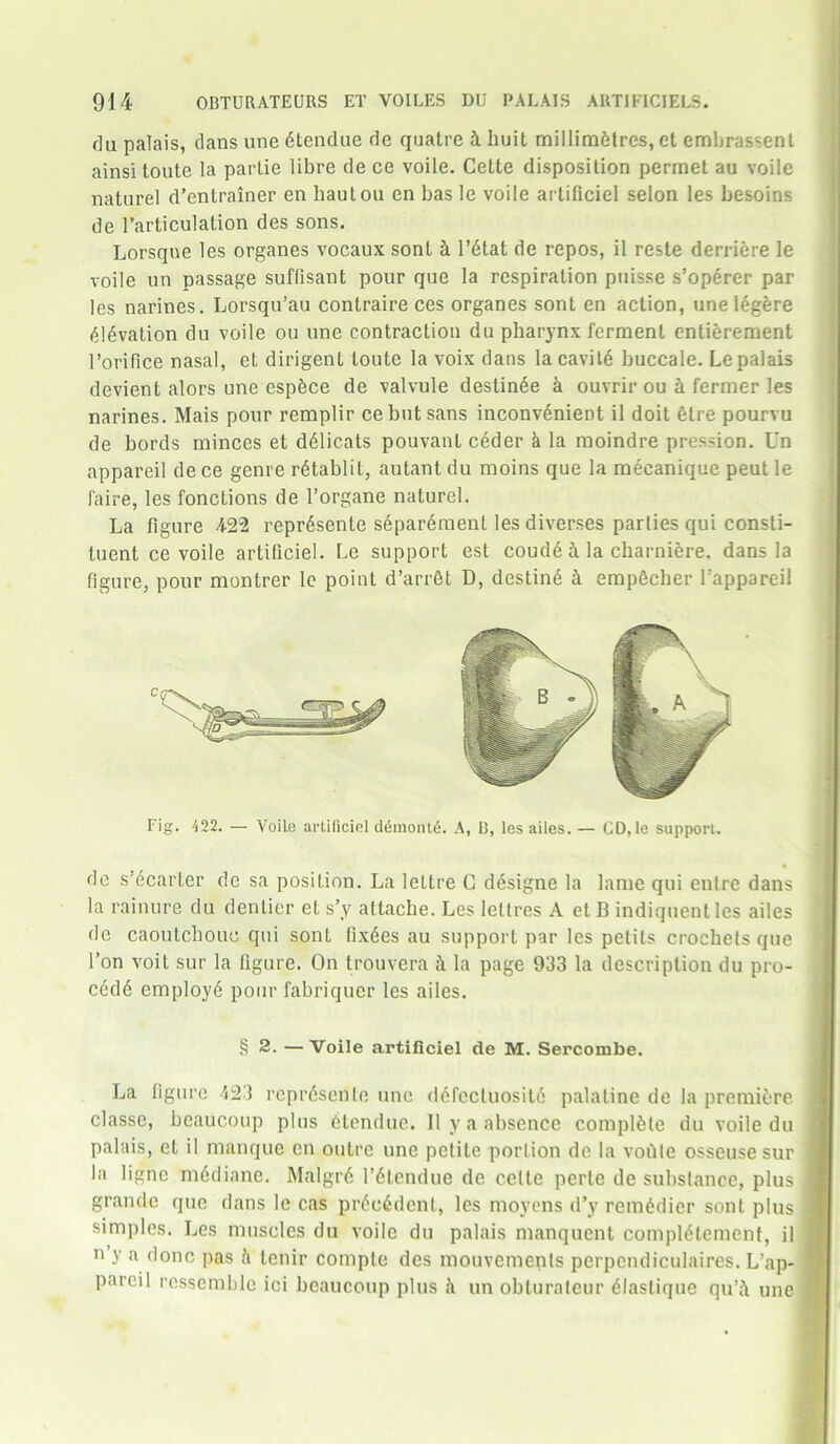 flu palais, clans une dtendue de quatre k liuit millimetres, et emhrassenl ainsitoute la parlie libre de ce voile. Cette disposition permet au voile naturel d’entrainer en liautou en has le voile arlificiel selon les besoins de l’articulation des sons. Lorsque les organes vocaux sont k l’6tat de repos, il reste derriere le voile un passage suffisant pour quo la respiration puisse s’operer par les narines. Lorsqu’au contraire ces organes sont en action, unelegere <96vation du voile ou une contraction du pharynx ferment entierement rorifice nasal, et dirigent toutc la voix dans la cavity buccale. Le palais devient alors une espbce de valvule destin6e k ouvrir ou & fermer les narines. Mais pour remplir cebut sans inconvenient il doit 6tre pourvu de bords minces et d61icats pouvant ceder k la moindre pression. Un appareil dece genre r£tablit, autant du moins que la mecanique peut le faire, les fonctions de l’organe naturel. La figure 4-22 repr4sente separeraent les diverses parlies qui consti- tuent ce voile artificiel. Le support est coude i la cbarniere, dans la figure, pour montrer le point d’arrSt D, destine k empecher Tappareil Fig. 422. — VoiLe artificiel demonte. A, B, les ailes. — CD,le support. de s’ecarter de sa position. La lettre C d6signe la lame qui enlre dans la rainure du dentier el s’y attache. Les leltres A et B indiquent les ailes de caoutchouc qui sont fixees au support par les petits crochets que Ton voit sur la figure. On trouvera ft la page 933 la description du pro- ced6 employe pour fabriquer les ailes. § 2. — Voile artificiel de M. Sercombe. I La figure 423 repr6sente une defcctuosite palatine de la premiere j classe, beaucoup plus dtendue. Ilya absence complete du voile du I palais, et il manque en outre une petite portion de la votile osseuse sur I la ligne medianc. Malgrd l’dlendue de celte perte de substance, plus I grande que dans le cas pr6o6dent, les moyens d’y rcm6dier sont plus 1 simples. Les muscles du voile du palais manquent compI6tement, il j n y a done pas k tenir comple des mouvemenls perpendiculaires. L’ap- f pnrcil ressemble ici beaucoup plus h un obturateur eiastique qu’i une 1