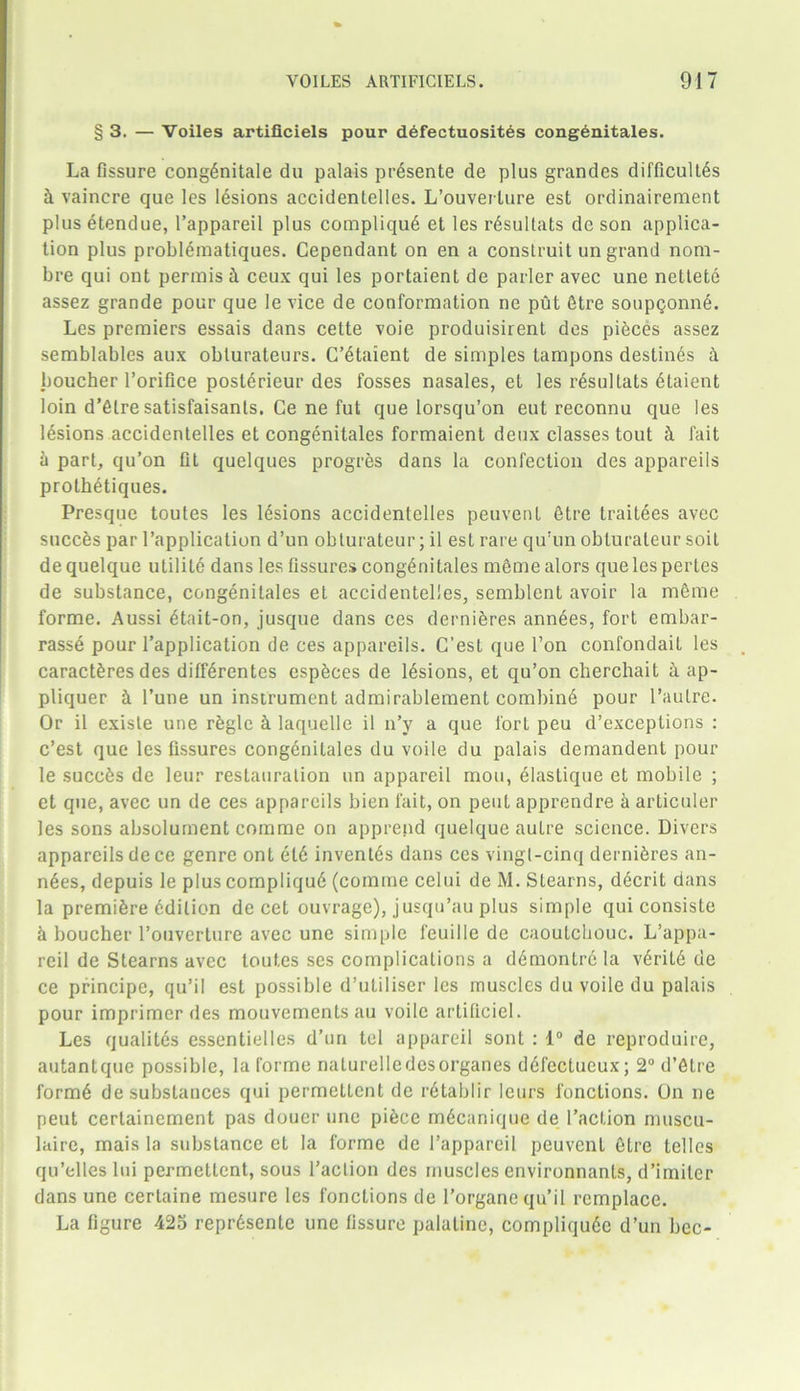 § 3. — Voiles artificiels pour defectuosit6s congenitales. La fissure cong6nitale du palais pr6sente de plus grandes difficult^ & vaincre que les lesions accidentelles. L’ouverlure est ordinairement plus etendue, l’appareil plus compliqud et les rdsultats de son applica- tion plus problfhnatiques. Cependant on en a construit un grand nom- bre qui ont permis & ceux qui les portaient de parler avec une nettete assez grande pour que le vice de conformation ne put 6tre soupQonn6. Les premiers essais dans cette voie produisirent des pieces assez semblables aux oblurateurs. C’etaient de simples tampons destin6s & boucher Torifice posterieur des fosses nasales, et les r6sultats 6taient loin d’etre satisfaisants. Ce ne fut que lorsqu’on eut reconnu que les lesions accidentelles et congenitales formaient deux classes tout h fait a part, qu’on fit quelques progres dans la confection des appareils prothetiques. Presque toutes les lesions accidentelles peuvent etre traitees avec succfes par l’application d’un obturateur; il est rare qu'un obturateur soil de quelque utilite dans les fissures congenitales meme alors que les pertes de substance, congenitales et accidentelles, semblcnt avoir la meme forme. Aussi etait-on, jusque dans ces dernieres ann6es, fort embar- rasse pour l’application de ces appareils. C’est que Ton confondait les caractferes des diffSrentes especes de lesions, et qu’on cliercliait a ap- pliquer & l’une un instrument admirablement combine pour l’aulre. Or il exisle une rfegle & laquelle il n’y a que fort peu d’exceptions : c’est que les fissures congenitales du voile du palais demandent pour le succfes de leur restauration un appareil mou, eiastique et mobile ; et que, avec un de ces appareils bien fait, on pent apprendre h articuler les sons absolument comme on apprend quelque autre science. Divers appareils de ce genre ont el6 inventes dans ces vingl-cinq demises an- n6es, depuis le plus compliqu6 (comme celui de M. Stearns, decrit dans la premiere Edition de cet ouvrage), jusqu’au plus simple qui consiste 5 boucher l’ouverture avec une simple feuille de caoutchouc. L’appa- reil de Stearns avec toutes ses complications a d6montrela v6ril6 de ce principe, qu’il est possible d’utiliser les muscles du voile du palais pour imprimer des mouvements au voile artiticiel. Les qualites essentielles d’un tel appareil sont : 1° de reproduire, autantque possible, la forme naturelledesorganes ddfectucux; 2° d’etre form6 de substances qui permettent de retablir leurs fonctions. On ne peut certainement pas doucr une piece m6canique de 1’action muscu- laire, mais la substance et la forme de l’appareil peuvent etre lelles qu’elles lui permettent, sous Taction des muscles environnanls, d’imiler dans une certaine mesure les fonctions de 1’organe qu’il rcmplace. La figure 425 repr6sente une fissure palatine, compliquSe d’un bee-