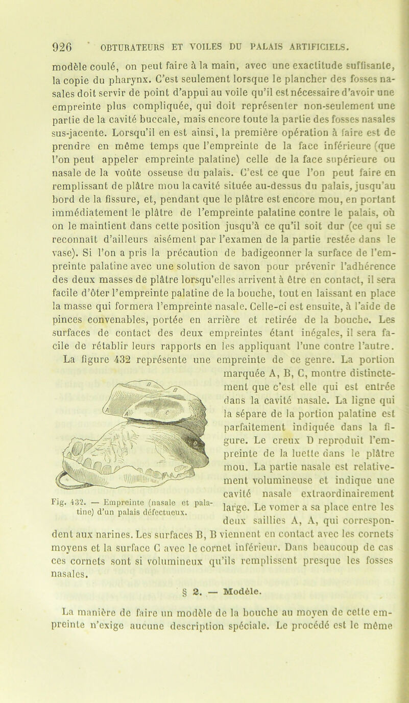 mod&le coul6, on peut faire h la main, avec une exactitude suflisanle, la copie du pharynx. C’est seulement lorsque le plancher des fosses na- sales doit servir de point d’appui au voile qu’il est n6ce?saire d’avoir une empreinte plus compliqu6e, qui doit repr6senler non-seulement une partie de la cavity buccale, mais encore toute la parlie des fosses nasales sus-jacente. Lorsqu’il en est ainsi, la premidre operation h faire est de prendre en m6me temps que l’empreinle de la face inferieure (que 1’on peut appeler empreinte palatine) celle de la face sup6rieure ou nasale de la voute osseuse du palais. C’est ce que Ton peut faire en remplissant de plitlre mou lacavit6 situ6e au-dessus du palais, jusqu’au bord de la fissure, et, pendant que le platre est encore mou, en porlant immddiatement le platre de l’empreinte palatine contre le palais, ou on le mainlient dans cette position jusquA ce qu’il soit dur (ce qui se reconnait d’ailleurs ais^menl par l’examen de la partie restee dans le vase). Si 1’on a pris la precaution de badigeonner la surface de I’em- preinte palatine avec une solution de savon pour pr6venir l’adherence des deux masses de pl&tre lorsqu’elles arrivent a etre en contact, il sera facile d’oter l’empreinte palatine de la bouche, lout en laissant en place la masse qui formera l’empreinte nasale. Celle-ci est ensuite, h l’aide de pinces convenables, portde en arri&re et retiree de la bouche. Les surfaces de contact des deux empreintes dtanl in£gales, il sera fa- cile de rdtablir leurs rapports en les appliquant l’une contre l’autre. La figure 432 repr^senle une empreinte de ce genre. La portion marquee A, B, C, montre distincte- ment que c’est elle qui est entree dans la cavitd nasale. La ligne qui la s£pare de la portion palatine est parfaitement indiqu6e dans la fi- gure. Le creux D reproduit l’em- preinte de la luette dans le pKttre mou. La partie nasale est relative- ment volumineuse et indique une cavitfi nasale extraordinairement large. Le vomer a sa place enlre les deux saillies A, A, qui correspon- dent aux narines. Les surfaces B, B viennent en contact avec les cornets moyens et la surface G avec le cornet infdrieur. Dans beaucoup de cas ces cornets sont si volumineux qu’ils rcmplissent presque les fosses nasales. § 2. — Module. La mani&re de faire un module de la bouche au moyen de celle em- preinte n’cxige aucune description spdciale. Le proc6d<$ est lc mCme Fig. 432. — Empreinte (nasale et pala- tine) d’nn palais diifectuoux.