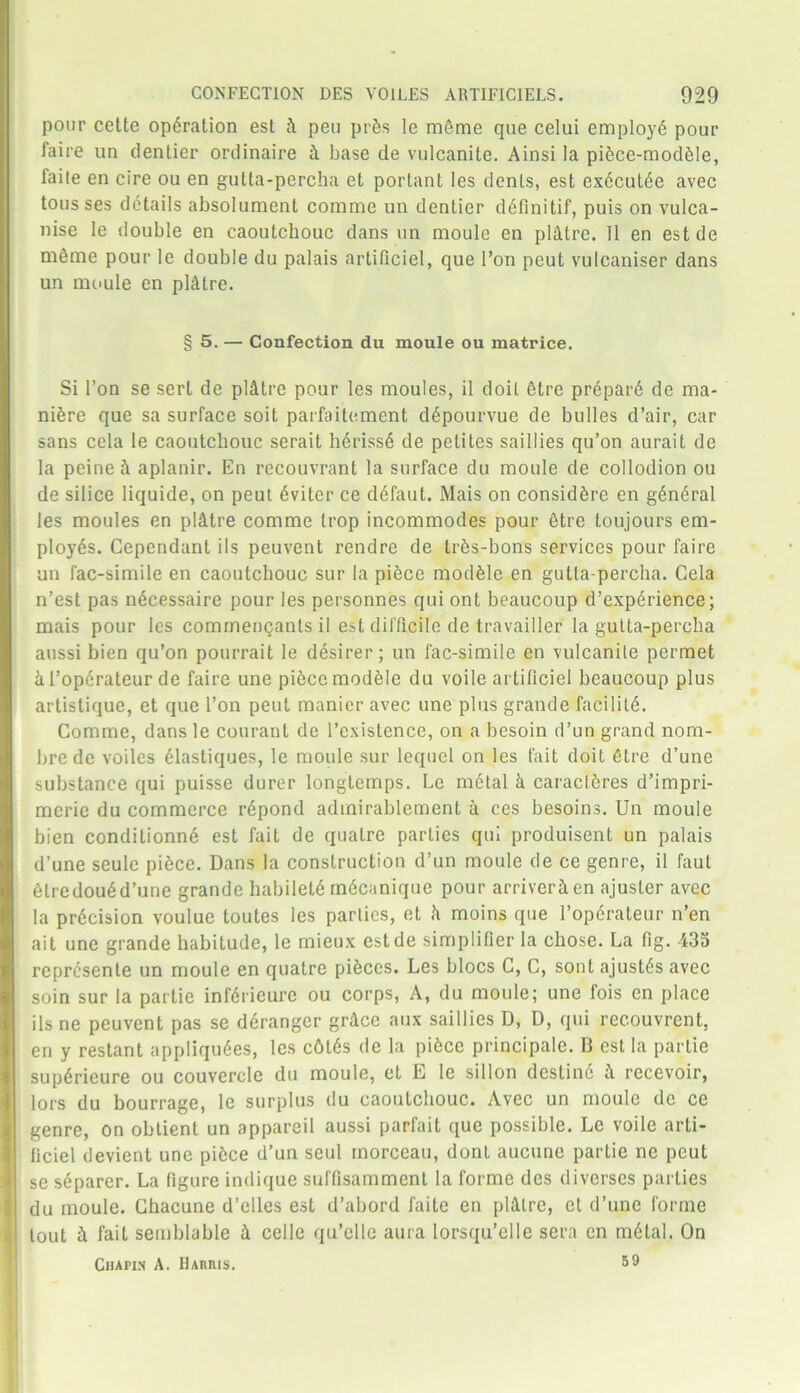 pour cette operation est ft pen pres le mSme que celui employ^ pour faire un denlier ordinaire k base de vulcanite. Ainsi la piece-modkle, faile en cire ou en gutta-percha et portant les dents, est ex6cul6e avec tons ses details absolument comrae un dentier d6finitif, puis on vulca- nise Ie double en caoutchouc dans un moule en plktre. 11 en estde meme pour le double du palais artiliciel, que l’on peut vulcaniser dans un moule en pl&lre. § 5. — Confection du moule ou matrice. Si Ton se serl de plktre pour les moules, il doit 6tre pr6par6 de ma- nure que sa surface soit parfaitement d6pourvue de bulles d’air, car sans cela le caoutchouc serait h6riss6 de petites saillies qu’on aurait de la peine k aplanir. En recouvrant la surface du moule de collodion ou de silice liquide, on peut kviter ce defaut. Mais on considkre en g6n6ral les moules en plktre comme trop incommodes pour ktre toujours em- ployes. Cependant ils peuvent rendre de trks-bons services pour faire un fac-simile en caoutchouc sur la pikce module en gutta-percha. Cela n’est pas nkcessaire pour les personnes qui ont beaucoup d’experience; mais pour les commengants il est difficile de travailler la gutta-percha aussi bien qu’on pourrait le d^sirer; un fac-simile en vulcanite permet k 1’operateur de faire une pikccmodele du voile artificiel beaucoup plus artistique, et que Ton peut manicr avec une plus grande facility. Comme, dans le courant de l’existence, on a besoin d’un grand nom- bre de voiles 61astiques, le moule sur lequel on les fait doit ktre d’une substance qui puisse durer longtemps. Le m6tal k caracieres d’impri- meric du commerce r6pond admirablemenl a ces besoins. Un moule bien conditionn6 est fait de qualre parties qui produisent un palais d’une seule pikce. Dans la construction d’un moule de ce genre, il faul klredoukd’une grande habilelk mkcanique pour arriverken ajusler avec la precision voulue toutes les parlies, et k moins que l’operateur n’en ait une grande habitude, le mieux estde simplifier la chose. La fig. 435 represente un moule en quatre pieces. Les blocs C, C, sont ajustds avec soin sur la parlie infkrieure ou corps, A, du moule; une fois en place ils ne peuvent pas se dSranger grkce aux saillies D, D, qui recouvrent, en y restant appliqu6es, les c6t6s de la pikce principal. B est la partie supSrieure ou couvercle du moule, et E le sillon dcstin6 k recevoir, lors du bourrage, le surplus du caoutchouc. Avec un moule de ce genre, on oblient un appareil aussi parfait que possible. Le voile arti- ficiel devient une pikce d’un seul morceau, dont aucune partie ne peut se sparer. La figure indique suffisamment la forme des diverses parties du moule. Chacune d’elles est d’abord faite en plktre, et d’une forme lout & fait semblable k cello qu’ellc aura lorsqu’elle sera cn m6lal. On Chapin A. Harris. 59