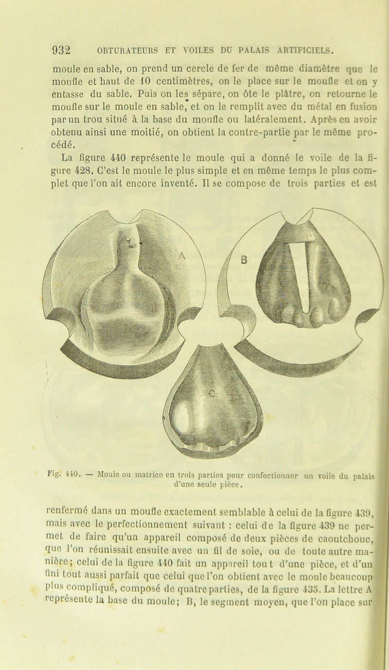 moule en sable, on prend un cercle de fer de m&me diamfetre que le moufle et haul de 10 centimetres, on le place sur le moufle et on y entasse du sable. Puis on les sdpare, on 6te le pl&tre, on retourne le moufle sur le moule en sable, et on le remplit avec du mdtal en fusion parun trou situd k la base du moufle ou latdralement. Apr6s en avoir obtenu ainsi une moitid, on obtient la contrc-partie par le mSme pro- cddd. La figure 440 reprdsente le moule qui a donnd le voile de la fi- gure 428. C’est le moule le plus simple et en m£me temps le plus com- plet quel’on ait encore invents. II se compose de trois parties et est Fig. 4-10. — Moule ou matrice en trois parties pour confectionner un voile du palais d’une seule pi&ce. renfermd dans un moufle exactement scmblable i\ celui de la figure 439, mais avec le perfectionnement suivant : celui de la figure 439 ne per- met de faire qu’un appareil composd de deux pieces de caoutchouc, que Ion rdunissait ensuile avec un til de soie, ou de toute autre ma-l nifere; celui de la figure 440 fait un appareil tout d’une pifcce, et d’un lini tout aussiparfait que celui que Ton obtient avec le moule beaucoup plus compliqud, composd de quatreparties, de la figure 433. La Iettre A icprdsente la base du moule; 13, le segment moyen, que l’on place sur